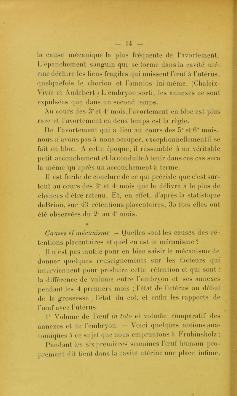 la cause mécanique la plus IVéquenle de ravorlement. L’épancliement sanguin qui se lonne dans la cavilé uté- rine décliii-e les liens fragiles qui unissent l’œuf à l’utérus, (juelquefois le chorion et raninios lui-même. (Chaleix- N’ivie et Audehert.) L’emhryon sorti, les annexes ne sont (;xpnlsé(‘s (|ue dans nn second temps. -Au cours des 3“et 1 mois, l’avortement en bloc est plus l'are et l’avortement en deux temps est la règle. De ravortement qui a lieu au cours des 5® et G“ mois, nous n’avons pas à nous occuper, exceptionnellement il se fait en Idoc. A cette époijue, il ressemble à un véritable petit accouchement et la conduite à tenir dans ces cas sera la même qu’ajirès un accouchement à terme. Il est facile de conclure de ce qui précède que c’est sur- tout au cours des 3® et 1 mois (jue le délivre a le plus de chances d’être retenu. Et, en effet, d’ajirès la statistiipie deDrion, sur 43 rétentions placentaires, 35 fois elles ont été observées du 2 au 1® mois. Causes et mécanisme — Quelles sont les causes des ré- tentions (ilacentaires et quel en est le mécanisme ? Il n’est pas inutile j)Our en bien saisir le mécanisme de donner quelques renseignements sur les facteurs qui interviennent pour produire cette rétention et qui sont ; la différence de volume entre l’embryon et ses annexes pendant les 1 premiers mois ; l'état de l’utérus au début de la gi'ossesse ; l’état du col, et enfin les rapports de l’omf avec futérus. r V'olume de l’œuf//? lolo et volume comparatif des annexes et de l’embryon — Voici (luelques notions ana- tomi(pies à ce sujet (jue nous empruntons à Fruhinsholz : Pendant les six premières semaines l’œuf humain [iro- prement dit tient dans la cavité utérine une place intime,