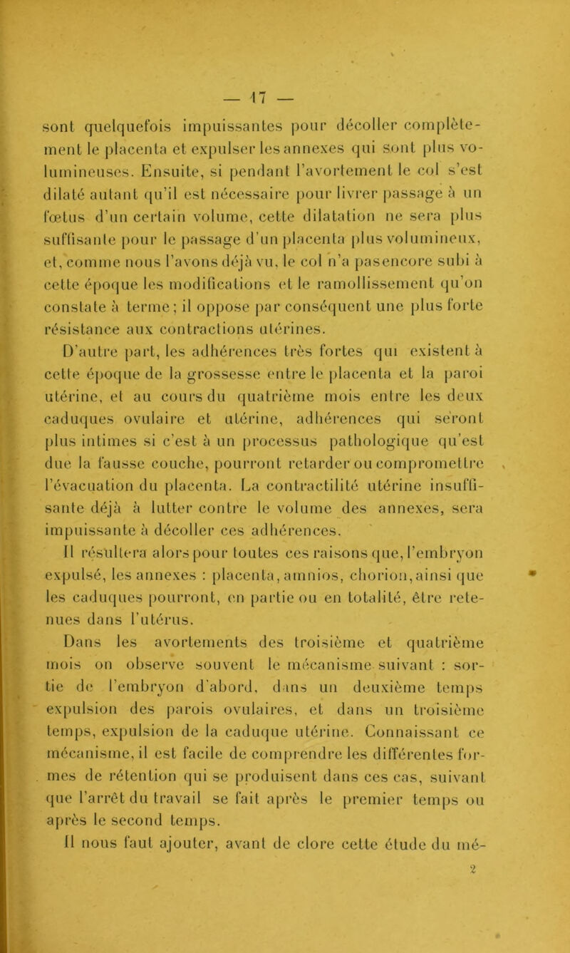 sont quelquefois impuissantes j)our décoller complète- ment le placenta et expulser les annexes qui sont plus vo- lumineuses. Ensuite, si pendant l’avorlement le col s’est dilaté autant ([u’il est nécessaire pour livi’er passage à un fœtus d’un certain volume, cette dilatation ne sera [)lus suflisanle pour le passage d’un placenta [)lus volumineux, et, comme nous l’avons déjà vu, le col n’a pasencore subi à cette époque les modifications et le ramollissement (ju’on constate à terme; il oppose j)ar conséquent une [)lus forte résistance aux contractions utérines. D’autre j)art, les adhérences très fortes qui existent à cette époque de la grossesse entre le placenta et la jiaroi utérine, et au cours du quatrième mois entre les deux caduques ovulaire et utérine, adhérences qui seront plus intimes si c’est à un processus pathologique qu’est due la fausse couche, pourront retarder ou comprometti'e , l’évacuation du placenta. La contractilité utérine insuffi- sante déjà à lutter contre le volume des annexes, sera impuissante à décoller ces adhérences. Il résultera alors pour toutes ces raisons (jue, l’embryon expulsé, les annexes : placenta, amnios, chorion,ainsi que les caduques pourront, en partie ou en totalité, être rete- nues dans l’utérus. Dans les avortements des troisième et quatrième mois on observe souvent le mécanisme suivant : sor- tie d<.* l’embryon d'abord, dans un deuxième temps ex[)ulsion des parois ovulaires, et dans un troisième temps, expulsion de la caduque utérine. Connaissant ce mécanisme, il est facile de comprendre les dilîérentes for- mes de rétention qui se produisent dans ces cas, suivant que l’arrêt du travail se fait après le premier temps ou aj)rès le second temps. Il nous faut ajouter, avant de clore cette étude du nié- 2