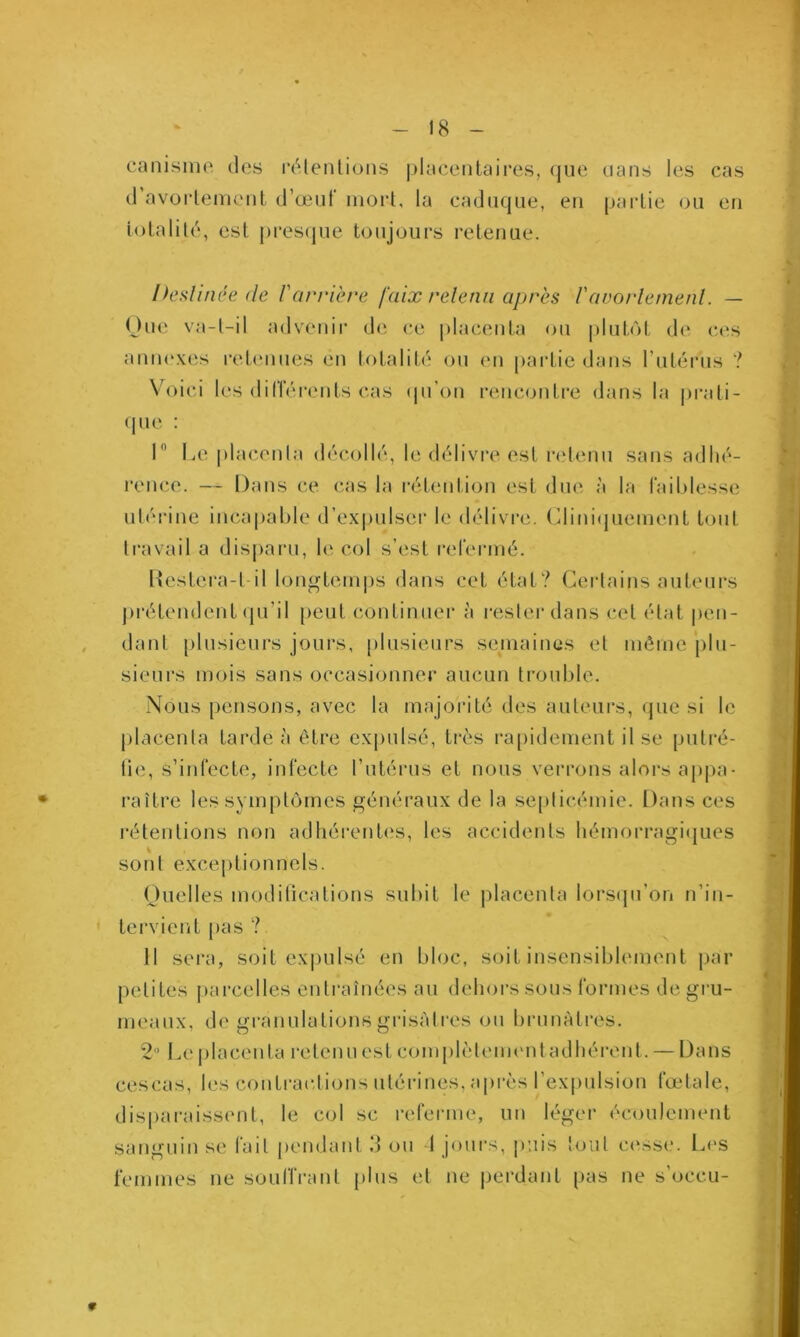 canisme des rdlenlioiis j)lacentaires, que dans les cas d avorlenieiit d’œuf mort, la caduque, eu paidie ou en t(Aalilé, est |)res(|ue toujours retenue. heslinée (le l'arrière faix relenii après l'avot'letnenl. — One va-t-il advenir de ce placenta ou plutôt de ces antu'xes retenues en totalité ou (ui partie dans rutérus ? Voici les différents cas (pi’on renc<jiiti‘e dans la |>rati- (pie : I Le placenta décollé, le délivre est ndenu sans adhé- rence. — Dans ce c.as la rétention est due à la faiblesse ulérine incapable d’e.x|)ulser le délivre, (^limhjuement tout travail a disparu, le col s’est refermé. DesLera-t il lon^tem|)s dans cet état? Certains auteui’s j)i‘éLendent (pi’il peut continuer à i-esler dans cet état pen- dant plusieurs jours, plusieurs semaines et même plu- sieurs mois sans occasionner aucun trouble. Nous pensons, avec la majorité des auteurs, que si le j)lacenla tarde à être expulsé, très ra[)idement il se putré- lie, s’infecte, infecte l’utérus et nous verrons alors appa• i’aître les symptômes généraux de la se[)licémie. Dans ces rétentions non adhéi'entes, les accidents hémorragiques sont excei)tionncls. Ouelles modilications subit le placenta lors(pi’on n’in- tervient {>as ? 11 sei‘a, soit exi)ulsé en bloc, soit insensiblement j)ar petites j)arcelles entraînées au dehors sous formes de gru- meaux, de granulations grisâtres ou brunâtres. 2’ l.e placenta retenu est complèteuHMitadhérent. — Dans cescas, h‘s contrariions utérines, api’ès rex|)ulsiou fœtale, disparaiss(‘ut, le col sc referme, un léger écoulement sanguin se fait pendant 3 ou 1 joui-s, j):iis tout c(‘sse. L('S femmes ne souIlVant plus et ne perdant pas ne s’occu- 9