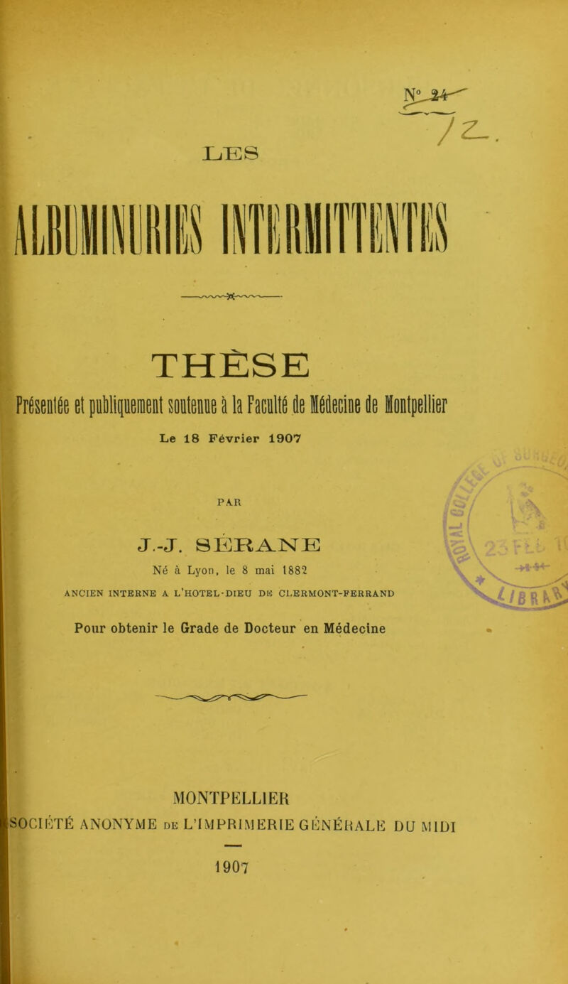 THÈSE FréseniÉe et (uMipnenl soiiteme à la Faculté le Hélecine le Hontpellier Le 18 Février 1907 PAR J.-J. SÉ^Hi^lSrE Né à Lyon, le 8 mai 1882 ANCIEN INTERNE A l’hOTEL-DIEU DE CLERMONT-FERRAND Pour obtenir le Grade de Docteur en Médecine MONTPELLIER SOCIÉTÉ ANONYME de L’IMPRIMERIE GÉNÉRALE DU MIDI