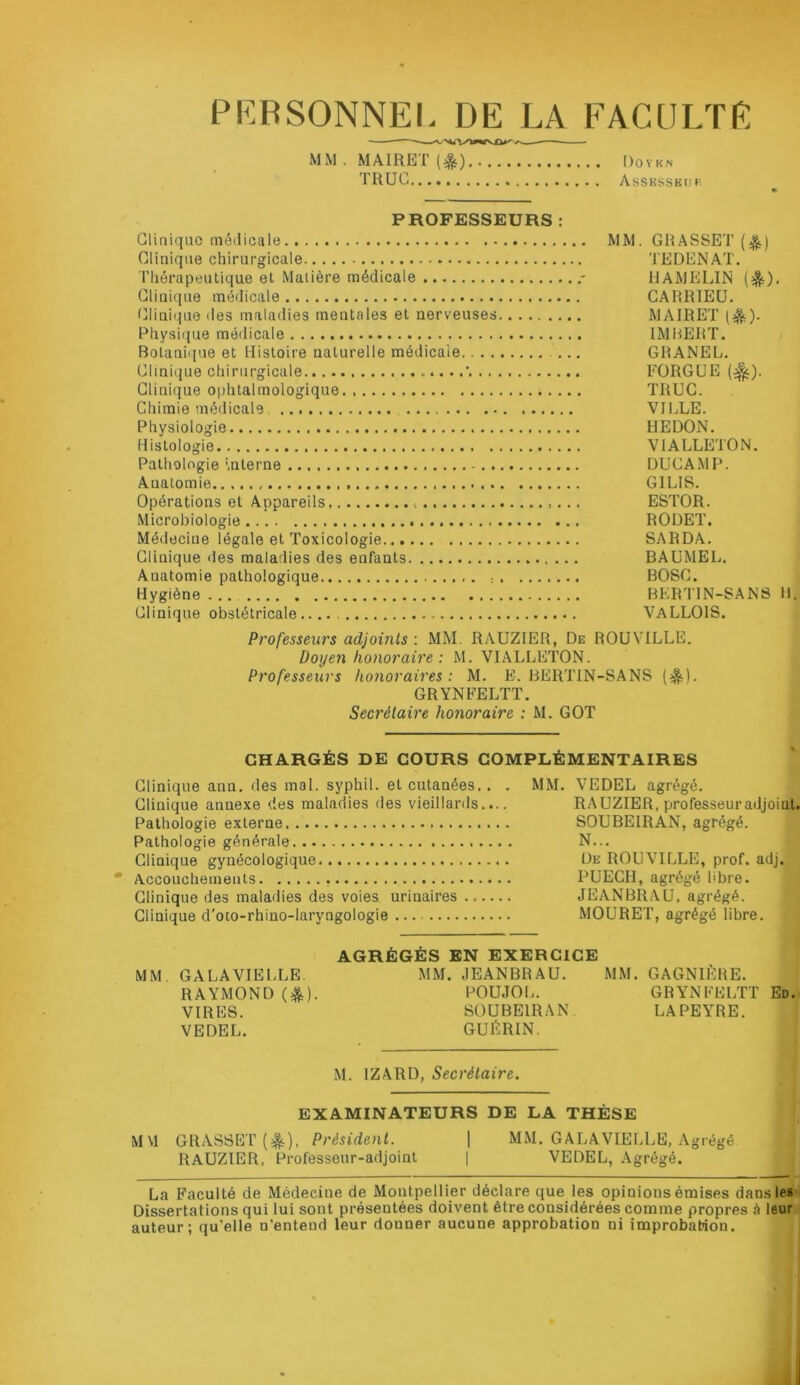 PKRSONNEI- DE LA FACULTE ■ MM . MAIRET Doykn TRUC Assksskiip PROFESSEURS : Clinique méilicale Clinique chirurgicale Thérapeutique et Matière médicale Cliuique médicale Clinique îles maladies mentales et nerveuses Physi(jue médicale Botanique et Histoire naturelle médicale . Clinique chirurgicale Clinique ophtalmologique. Chimie médicale Physiologie Histologie Pathologie mterne Anatomie Opérations et Appareils Microbiologie Médecine légale et Toxicologie Clinique des malatlies des enfants Anatomie pathologique : Hygiène Clinique obstétricale.. MM. GRASSET (A) TEDENAT. HAMELIN (^). GARRIEU. MAIRET (^). IMBERT. GRANEL. FORGüE TRUC. VILLE. HEDON. VIALLETON. DUCAMP. GILIS. ESTOR. RODET. SA R DA. BAÜMEL. BOSC. HERTIN-SANS H. VALLOIS. Professeurs adjoints : MM. RAUZIER, De ROUVILLE. Doyen honoraire : M. VIALLETON. Professeurs honoraires: M. E. HERTIN-SANS (^). GRYNFELTT. Secrétaire hono7'aire : M. GOT CHARGÉS DE COURS COMPLÉMENTAIRES Clinique ann. des mal. syphil. et cutanées.. . MM. VEDEL agrégé. Clinique annexe des maladies des vieillards.... RAUZIER, professeur adjoint. Pathologie externe SOUBEIRAN, agrégé. Pathologie générale N... Clinique gynécologique De ROUVILLE, prof. adj. Accouchements PUECH, agrégé bbre. Clinique des maladies des voies urinaires JEANBRAU, agrégé. Clinique d'oto-rhino-laryngologie MOURET, agrégé libre. MM. GALA VIELLE. RAYMOND (eJSi). VIRES. VEDEL. AGRÉGÉS EN EXERCICE MM. JEANBRAU. MM. GAGNIÈRE. POUJOL. GRYNFELTT Ed. SOUBEIRAN. LAPEYRE. GUltlRIN. M. IZARD, Secrétaire. EXAMINATEURS DE LA THÈSE MM GRASSET (^). Président. | MM. GALAVIEI.LE, Agrégé RAUZIER, Professeur-adjoint | VEDEL, Agrégé. La Faculté de Médecine de Montpellier déclare que les opinions émises dans les ^ Dissertations qui lui sont présentées doivent être considérées comme propres à leur auteur; qu’elle n’entend leur donner aucune approbation ni improbation.