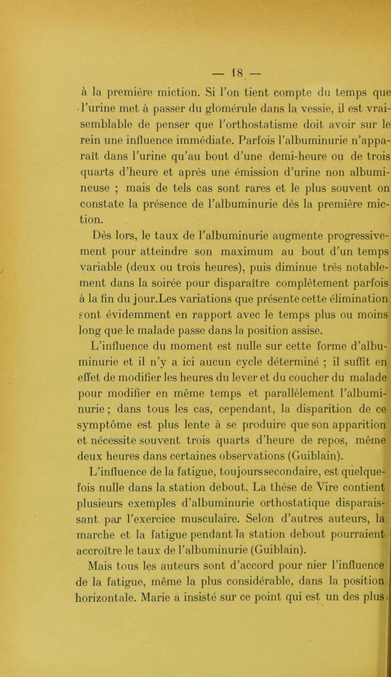 à la première miction. Si Ton tient compte du temps que -Turine met à passer du glomérule dans la vessie, il est vrai- semblable de penser que l’orthostatisme doit avoir sur le rein une influence immédiate. Parfois l’albuminurie n’appa- raît dans l’urine qu’au bout d’une demi-heure ou de trois quarts d’heure et après une émission d’urine non albumi- neuse ; mais de tels cas sont rares et le plus souvent on constate la présence de l’albuminurie dès la première mic- tion. Dès lors, le taux de l’albuminurie augmente progressive- ment pour atteindre son maximum au bout d’un temps variable (deux ou trois heures), puis diminue très notable- ment dans la soirée pour disparaître complètement parfois à la fin du jour.Les variations que présente cette élimination, sont évidemment en rapport avec le temps plus ou moins ‘ long que le malade passe dans la position assise. L’influence du moment est nulle sur cette forme d’albu- minurie et il n’y a ici aucun cycle déterminé ; il suffit en ; effet de modifier les heures du lever et du coucher du malade pour modifier en même temps et parallèlement l’albumi-] nurie ; dans tous les cas, cependant, la disparition de ce t symptôme est plus lente à se produire que son apparition'j et nécessite souvent trois quarts d’heure de repos, même deux heures dans certaines observations (Guiblain). [j L’influence de la fatigue, toujours secondaire, est quelque-j fois nulle dans la station debout. La thèse de Vire contient i plusieurs exemples d’albuminurie orthostatique disparais-1 sant par l’exercice musculaire. Selon d’autres auteurs, là;, marche et la fatigue pendant la station debout pourraient accroître le taux de l’albuminurie (Guiblain). , Mais tous les auteurs sont d’accord pour nier l’influence de la fatigue, même la plus considérable, dans la position horizontale. Marie a insisté sur ce point qui est un des plus.