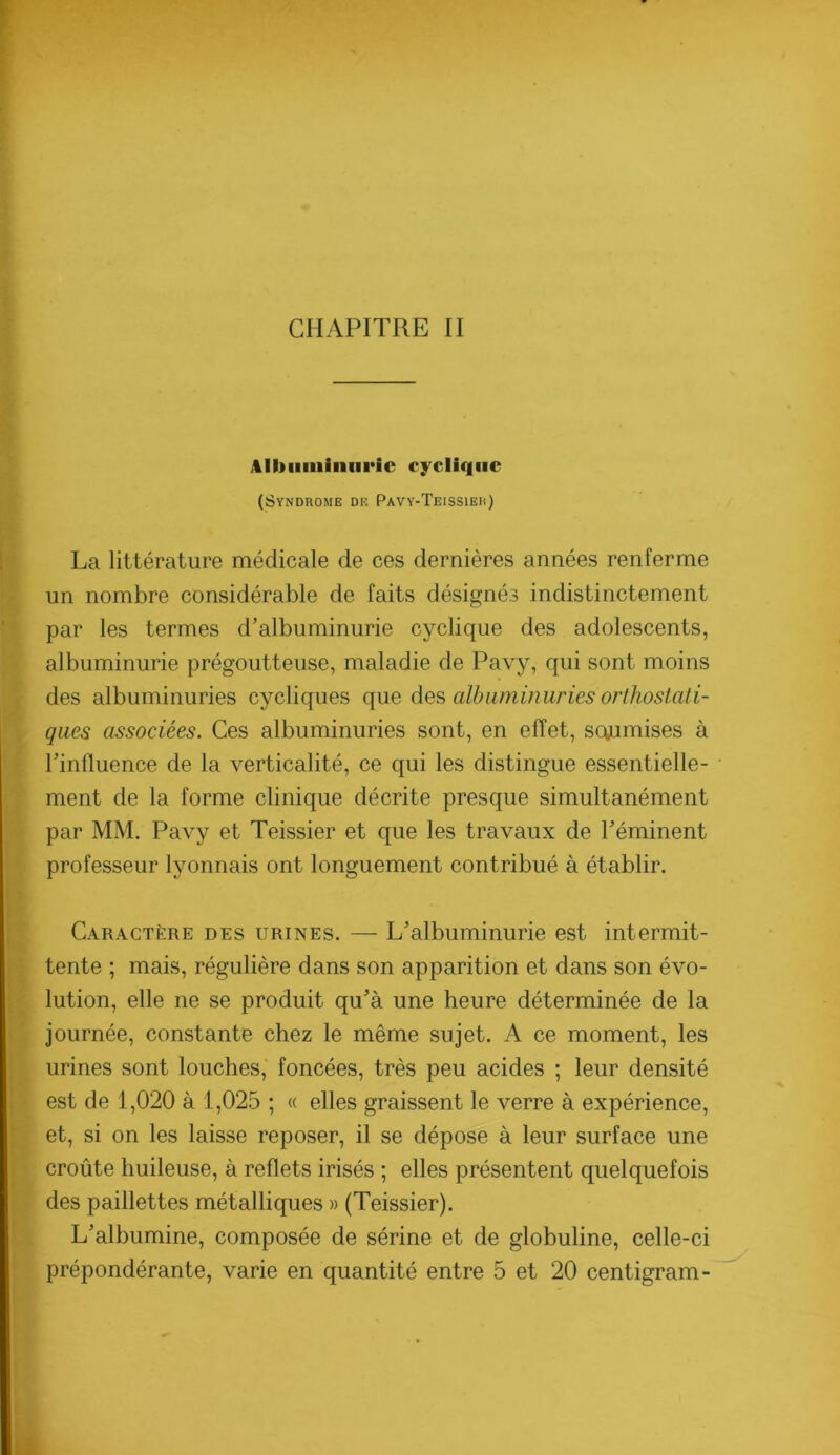 CHAPITRE II Albiiiiiiniiric cyclique (Syndrome de Pavy-Teissieb) La littérature médicale de ces dernières années renferme un nombre considérable de faits désignés indistinctement par les termes d’albuminurie cyclique des adolescents, albuminurie prégoutteuse, maladie de Pavy, qui sont moins des albuminuries cycliques que des albuminuries orthostati- qaes associées. Ces albuminuries sont, en effet, soumises à l’influence de la verticalité, ce qui les distingue essentielle- ment de la forme clinique décrite presque simultanément par MM. Pavy et Teissier et que les travaux de l’éminent professeur lyonnais ont longuement contribué à établir. Caractère des urines. — L’albuminurie est intermit- tente ; mais, régulière dans son apparition et dans son évo- lution, elle ne se produit qu’à une heure déterminée de la journée, constante chez le même sujet. A ce moment, les urines sont louches,’ foncées, très peu acides ; leur densité est de 1,020 à 1,025 ; « elles graissent le verre à expérience, et, si on les laisse reposer, il se dépose à leur surface une croûte huileuse, à reflets irisés ; elles présentent quelquefois des paillettes métalliques » (Teissier). L’albumine, composée de sérine et de globuline, celle-ci prépondérante, varie en quantité entre 5 et 20 centigram-