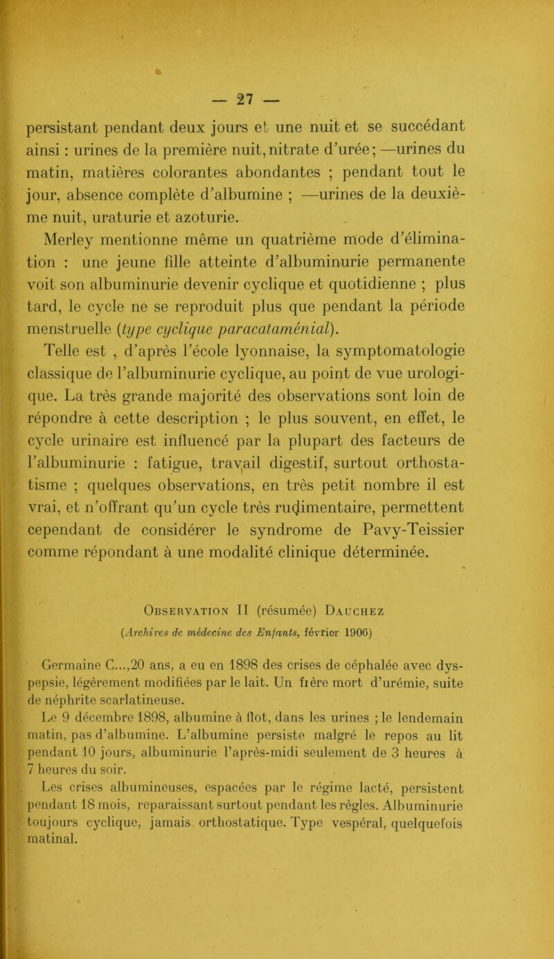 persistant pendant deux jours et une nuit et se succédant ainsi : urines de la première nuit,nitrate d’urée; —urines du matin, matières colorantes abondantes ; pendant tout le jour, absence complète d’albumine ; —urines de la deuxiè- me nuit, uraturie et azoturie. Merley mentionne même un quatrième mode d’élimina- tion : une jeune fdle atteinte d’albuminurie permanente voit son albuminurie devenir cyclique et quotidienne ; plus tard, le cycle ne se reproduit plus que pendant la période menstruelle {type cyclique paracataménial). Telle est , d’après l’école lyonnaise, la symptomatologie ' classique de l’albuminurie cyclique, au point de vue urologi- que. La très grande majorité des observations sont loin de répondre à cette description ; le plus souvent, en effet, le cycle urinaire est influencé par la plupart des facteurs de l’albuminurie : fatigue, trayail digestif, surtout orthosta- tisme ; quelques observations, en très petit nombre il est vrai, et n’offrant qu’un cycle très rucjimentaire, permettent cependant de considérer le syndrome de Pavy-Teissier ;. comme répondant à une modalité clinique déterminée. ’ Observation II (résumée) Dauchez ! {Archms de mlde.cine des Enfants, février 1906) f •• I Germaine G...,20 ans, a eu en 1898 des crises de céphalée avec dys- 1 pepsie, légèrement modifiées par le lait. Un fière mort d’urémie, suite I de néphrite scarlatineuse. ! Le 9 décembre 1898, albumine à flot, dans les urines ; le lendemain ■ ' matin, pas d’albumine. L’albumine persiste malgré le repos au lit i pendant 10 jours, albuminurie l’après-midi seulement de 3 heures à ; 7 heures du soir. ; . Les crises albumineuses, espacées par le régime lacté, persistent . pendant 18 mois, reparaissant surtout pondant les règles. Albuminurie ^ toujours cyclique, jamais ortbostatique. Type vespéral, quelquefois matinal.