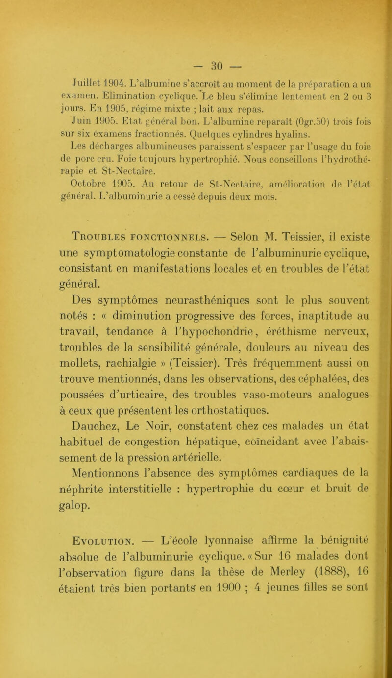 Juillet 1904. L’albumine s’accroît au moment de la préparation a un examen. Elimination cyclique. Le bleu s’élimine lentement en 2 ou 3 jours. En 1905, régime mixte ; lait aux repas. Juin 1905. Etat général bon. L’albumine réparait (0gr.50) trois fois sur six examens fractionnés. Quelques cylindres hyalins. Les décharges albumineuses paraissent s’espacer par l’usage du foie de porc cru. Foie toujours hypertrophié. Nous conseillons l’hydrothé- rapie et St-Nectaire. Octobre 1905. Au retour de St-Nectaire, amélioration de l’état général. L’albuminurie a cessé depuis deux mois. Troubles fonctionnels. — Selon M. Teissier, il existe une symptomatologie constante de l’albuminurie cyclique, consistant en manifestations locales et en troubles de l’état général. Des symptômes neurasthéniques sont le plus souvent notés : « diminution progressive des forces, inaptitude au travail, tendance à l’hypochondrie, éréthisme nerveux, troubles de la sensibilité générale, douleurs au niveau des mollets, rachialgie » (Teissier). Très fréquemment aussi on trouve mentionnés, dans les observations, des céphalées, des poussées d’urticaire, des troubles vaso-moteurs analogues à ceux que présentent les orthostatiques. Dauchez, Le Noir, constatent chez ces malades un état habituel de congestion hépatique, coïncidant avec l’abais- sement de la pression artérielle. Mentionnons l’absence des symptômes cardiaques de la néphrite interstitielle : hypertrophie du cœur et bruit de galop. Evolution. — L’école lyonnaise affirme la bénignité absolue de l’albuminurie cyclique. « Sur 16 malades dont l’observation figure dans la thèse de Merley (1888), 16 étaient très bien portants en 1900 ; 4 jeunes filles se sont d