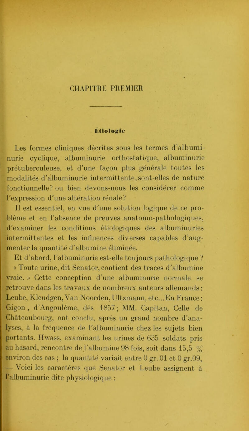 CMAPITRI'] PRFMIER Éliolojçic Les formes cliniques décrites sous les termes d’albumi- nurie cyclique, albuminurie orthostatique, albuminurie prétuberculeuse, et d’une façon plus générale toutes les modalités d’albuminurie intermittente,sont-elles de nature fonctionnelle? ou bien devons-nous les considérer comme l’expression d’une altération rénale? Il est essentiel, en vue d’une solution logique de ce pro- blème et en l’absence de preuves anatomo-pathologiques, d’examiner les conditions étiologiques des albuminuries intermittentes et les influences diverses capables d’aug- menter la quantité d’albumine éliminée. Et d’abord, l’albuminurie est-elle toujours pathologique ? « Toute urine, dit Senator, contient des traces d’albumine vraie. » Cette conception d’une albuminurie normale se retrouve dans les travaux de nombreux auteurs allemands : Leube, Kleudgen,Van Noorden,Ultzmann,etc...En France: Gigon , d’Angoulême, dès 1857 ; MM. Capitan, Celle de Châteaubourg, ont conclu, après un grand nombre d’ana- lyses, à la fréquence de l’albuminurie chez les sujets bien portants. Hwass, examinant les urines de 635 soldats pris au hasard, rencontre de l’albumine 98 fois, soit dans 15,5 % environ des cas ; la quantité variait entre 0 gr. 01 et 0 gr.09, — Voici les caractères que Senator et Leube assignent à l’albuminurie dite physiologique :