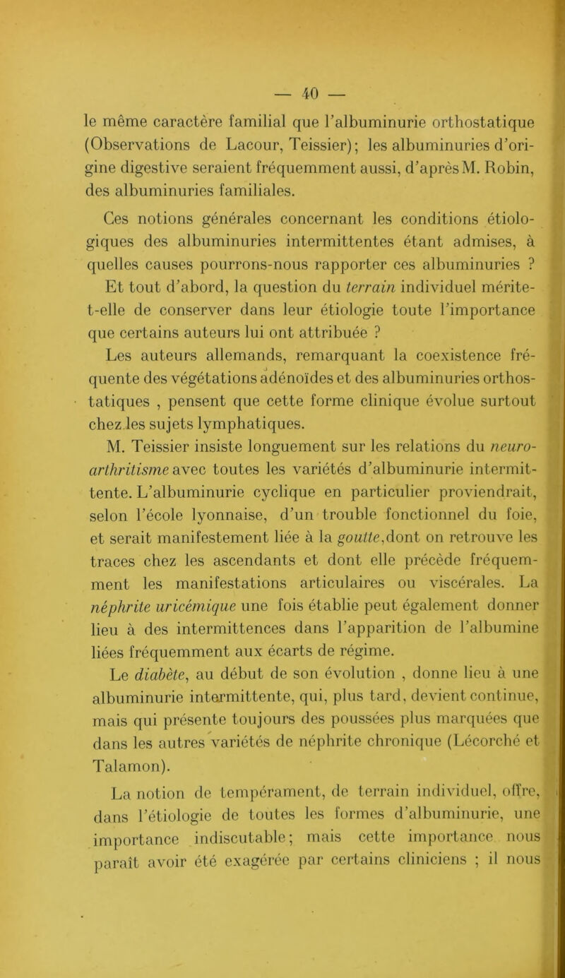 le même caractère familial que l’albuminurie orthostatique (Observations de Lacour, Teissier); les albuminuries d’ori- gine digestive seraient fréquemment aussi, d’après M. Robin, des albuminuries familiales. Ces notions générales concernant les conditions étiolo- giques des albuminuries intermittentes étant admises, à quelles causes pourrons-nous rapporter ces albuminuries ? Et tout d’abord, la question du terrain individuel mérite- t-elle de conserver dans leur étiologie toute l’importance que certains auteurs lui ont attribuée ? Les auteurs allemands, remarquant la coexistence fré- quente des végétations adénoïdes et des albuminuries orthos- tatiques , pensent que cette forme clinique évolue surtout chez les sujets lymphatiques. M. Teissier insiste longuement sur les relations du neuro- arthritisme diweG toutes les variétés d’albuminurie intermit- tente. L’albuminurie cyclique en particulier proviendrait, selon l’école lyonnaise, d’un trouble fonctionnel du foie, et serait manifestement liée à la goutte,dont on retrouve les traces chez les ascendants et dont elle précède fréquem- ment les manifestations articulaires ou viscérales. La néphrite urieémique une fois établie peut également donner lieu à des intermittences dans l’apparition de l’albumine liées fréquemment aux écarts de régime. Le diabète, au début de son évolution , donne lieu à une albuminurie intermittente, qui, plus tard, devient continue, mais qui présente toujours des poussées plus marquées que dans les autres Variétés de néphrite chronique (Lécorché et Talamon). La notion de tempérament, de terrain individuel, offre, dans l’étiologie de toutes les formes d’albuminurie, une importance indiscutable; mais cette importance nous paraît avoir été exagérée par certains cliniciens ; il nous