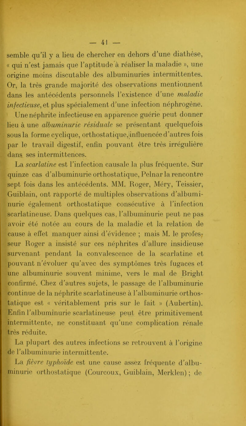 semble qu’il y a lieu de chercher en dehors d’une diathèse, « qui n’est jamais que l’aptitude à réaliser la maladie », une origine moins discutable des albuminuries intermittentes. Or, la très grande majorité des observations mentionnent dans les antécédents personnels l’existence d’une maladie infectieuse^ et plus spécialement d’une infection néphrogène. ' Une néphrite infectieuse en apparence guérie peut donner lieu à une albuminurie résiduale se présentant quelquefois sous la forme cyclique, orthostatique,iinfluencée d’autres fois par le travail digestif, enfin pouvant être très irrégulière dans ses intermittences. La scarlatine est l’infection causale la plus fréquente. Sur quinze cas d’albuminurie orthostatique, Pelnar la rencontre sept fois dans les antécédents. MM. Roger, Méry, Teissier, Guiblain, ont rapporté de multiples observations d’albumi- nurie également orthostatique consécutive à l’infection scarlatineuse. Dans quelques cas, l’albuminurie peut ne pas avoir été notée au cours de la maladie et la relation de cause à effet manquer ainsi d’évidence ; mais M. le profes7 seur Roger a insisté sur ces néphrites d’allure insidieuse survenant pendant la convalescence de la scarlatine et pouvant n’évoluer qu’avec des symptômes très fugaces et une albuminurie souvent minime, vers le mal de Bright confirmé. Chez d’autres sujets, le passage de l’albuminurie continue de la néphrite scarlatineuse à l’albuminurie orthos- tatique est « véritablement pris sur le fait » (Aubertin). Enfin l’albuminurie scarlatineuse peut être primitivement intermittente, ne constituant qu’une complication rénale très réduite. La plupart des autres infections se retrouvent à l’origine de l’albuminurie intermittente. La fièvre typhoïde est une cause assez fréquente d’albu- minurie orthostatique (Courcoux, Guiblain, Merklen) ; de a