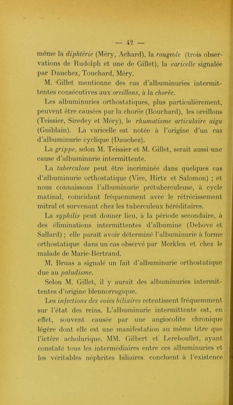 même la diphtérie (Méry, Achard), la rougeole (trois obser- vations de Rudolph et une de Gillet), la varicelle signalée par Dauchez, Touchard, Méry. M. Gillet mentionne des cas d’albuminuries intermit- tentes consécutives aux oreillons^ à la chorée. Les albuminuries orthostatiques, plus particulièrement, peuvent être causées par la chorée (Bouchard), les oreillons (Teissier, Siredey et Méry), le rhumatisme articulaire aigu (Guiblain). La varicelle est notée à l’origine d’un cas d’albuminurie cyclique (Dauchez). La grippe.^ selon M. Teissier et M. Gillet, serait aussi une cause d’albuminurie intermittente. La tuberculose peut être incriminée dans quelques cas d’albuminurie orthostatique (Vire, Hirtz et Salomon) ; et nous connaissons l’albuminurie prétuberculeuse, à cycle matinal, coïncidant fréquemment avec le rétrécissement mitral et survenant chez les tuberculeux héréditaires. La syphilis peut donner lieu, à la période secondaire, à des éliminations intermittentes d’albumine (Debove et Sallard) ; elle paraît avoir déterminé l’albuminurie à forme orthostatique dans un cas observé par Merklen et chez le malade de Marie-Bertrand. M. Bruas a signalé un fait d’albuminurie orthostatique due au paludisme. Selon M. Gillet, il y aurait des albuminuries intermit- tentes d’origine blennorragique. Les infections des voies biliaires retentissent fréquemment sur l’état des reins. L’albuminurie intermittente est, en effet, souvent causée par une angiocolite chronique légère dont elle est une manifestation au même titre que l’ictère acholuriqiie. MM. Gilbert et Lereboullet, ayant constaté tous les intermédiaires entre ces albuminuries et les véritables néphrites biliaires, concluent à l’existence