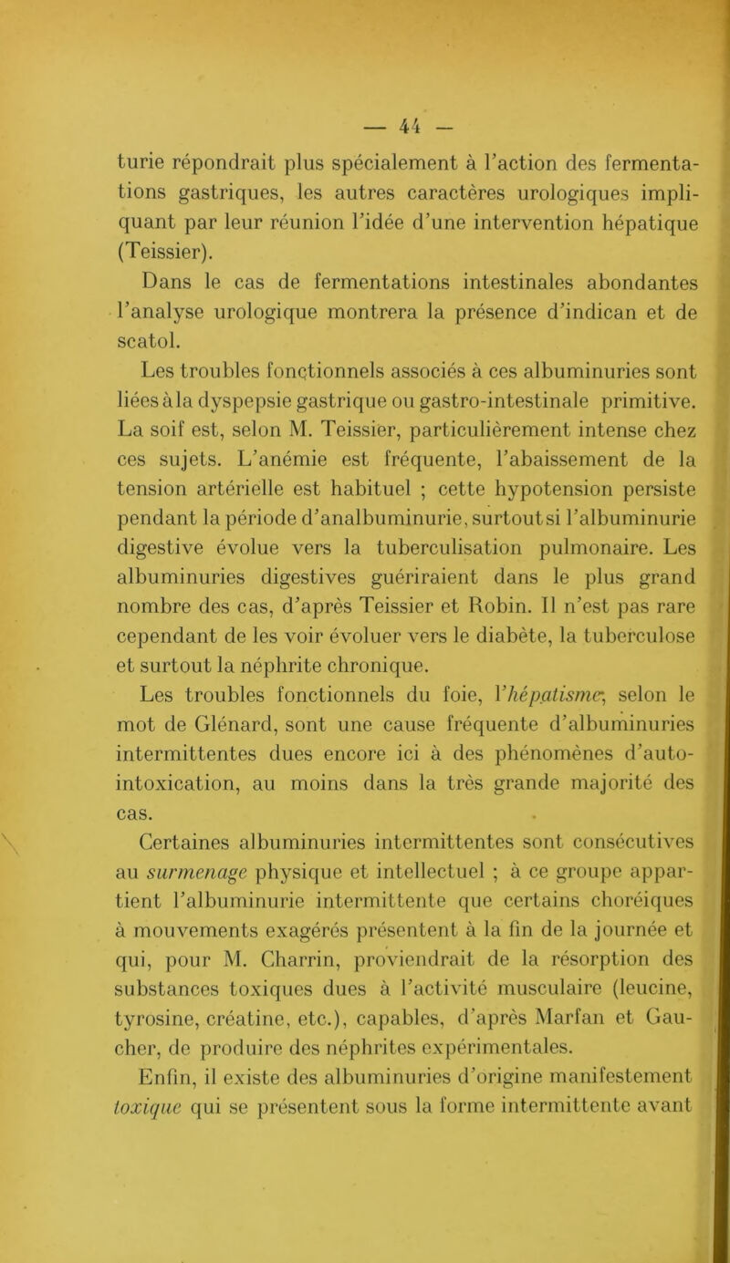 turie répondrait plus spécialement à l’action des fermenta- tions gastriques, les autres caractères urologiques impli- quant par leur réunion l’idée d’une intervention hépatique (Teissier). Dans le cas de fermentations intestinales abondantes l’analyse urologique montrera la présence d’indican et de scatol. Les troubles fonctionnels associés à ces albuminuries sont liées à la dyspepsie gastrique ou gastro-intestinale primitive. La soif est, selon M. Teissier, particulièrement intense chez ces sujets. L’anémie est fréquente, l’abaissement de la tension artérielle est habituel ; cette hypotension persiste pendant la période d’analbuminurie, surtoutsi l’albuminurie digestive évolue vers la tuberculisation pulmonaire. Les albuminuries digestives guériraient dans le plus grand nombre des cas, d’après Teissier et Robin. Il n’est pas rare cependant de les voir évoluer vers le diabète, la tuberculose et surtout la néphrite chronique. Les troubles fonctionnels du foie, Vhépatismc'^ selon le mot de Glénard, sont une cause fréquente d’albuminuries intermittentes dues encore ici à des phénomènes d’auto- intoxication, au moins dans la très grande majorité des cas. Certaines albuminuries intermittentes sont consécutives au surmenage physique et intellectuel ; à ce groupe appar- tient l’albuminurie intermittente que certains choréiques à mouvements exagérés présentent à la fin de la journée et qui, pour M. Charrin, proviendrait de la résorption des substances toxiques dues à l’activité musculaire (leucine, tyrosine, créatine, etc.), capables, d’après Marfan et Gau- cher, de produire des néphrites expérimentales. Enfin, il existe des albuminuries d’origine manifestement toxique qui se présentent sous la forme intermittente avant