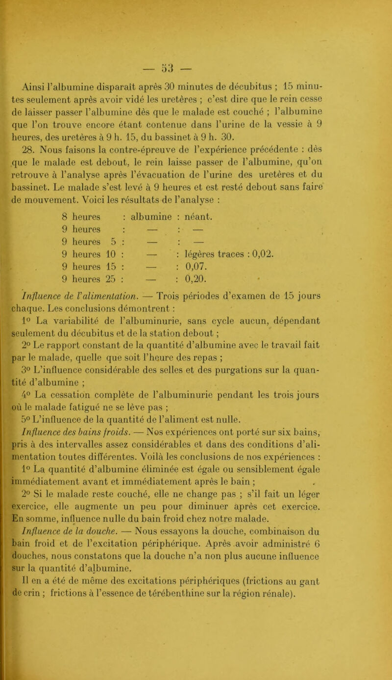 ol] — Ainsi l’albumine disparaît après 30 minutes de décubitus ; 15 minu- tes seulement après avoir vidé les uretères ; c’est dire que le rein cesse de laisser passer l’albumine dès que le malade est couché ; l’albumine que l’on trouve encore étant contenue dans l’urine de la vessie à 9 heures, des uretères à 9 h. 15, du bassinet à 9 h. 30. 28. Nous faisons la contre-épreuve de l’expérience précédente ; dès que le malade est debout, le rein laisse passer de l’albumine, qu’on retrouve à l’analyse après l’évacuation de l’urine des uretères et du bassinet. Le malade s’est levé à 9 heures et est resté debout sans faire de mouvement. Voici les résultats de l’analyse : heures albumine néant. heures — — heures 5 — — heures 10 — légères traces : 0,02. heures 15 — 0,07. heures 25 — 0,20. Influence de Valimentation. — Trois périodes d’examen de 15 jours chaque. Les conclusions démontrent : 1° La variabilité de l’albuminurie, sans cycle aucun, dépendant seulement du décubitus et de la station debout ; 2° Le rapport constant de la quantité d’albumine avec le travail fait par le malade, quelle que soit l’heure des repas ; 3® L’influence considérable des selles et des purgations sur la quan- tité d’albumine ; 4° La cessation complète de l’albuminurie pendant les trois jours où le malade fatigué ne se lève pas ; 5° L’influence de la quantité de l’aliment est nulle. Influence des bains froids. — Nos expériences ont porté sur six bains, pris à des intervalles assez considérables et dans des conditions d’ali- mentation toutes différentes. Voilà les conclusions de nos expériences : 1° La quantité d’albumine éliminée est égale ou sensiblement égale immédiatement avant et immédiatement après le bain ; 2® Si le malade reste couché, elle ne change pas ; s’il fait un léger exercice, elle augmente un peu pour diminuer après cet exercice. En somme, influence nulle du bain froid chez notre malade. Influence de la douche. — Nous essayons la douche, combinaison du bain froid et de l’excitation périphérique. Après avoir administré 6 douches, nous constatons que la douche n’a non plus aucune influence sur la quantité d’albumine. Il en a été de meme des excitations périphériques (frictions au gant de crin ; frictions à l’essence de térébenthine sur la région rénale).