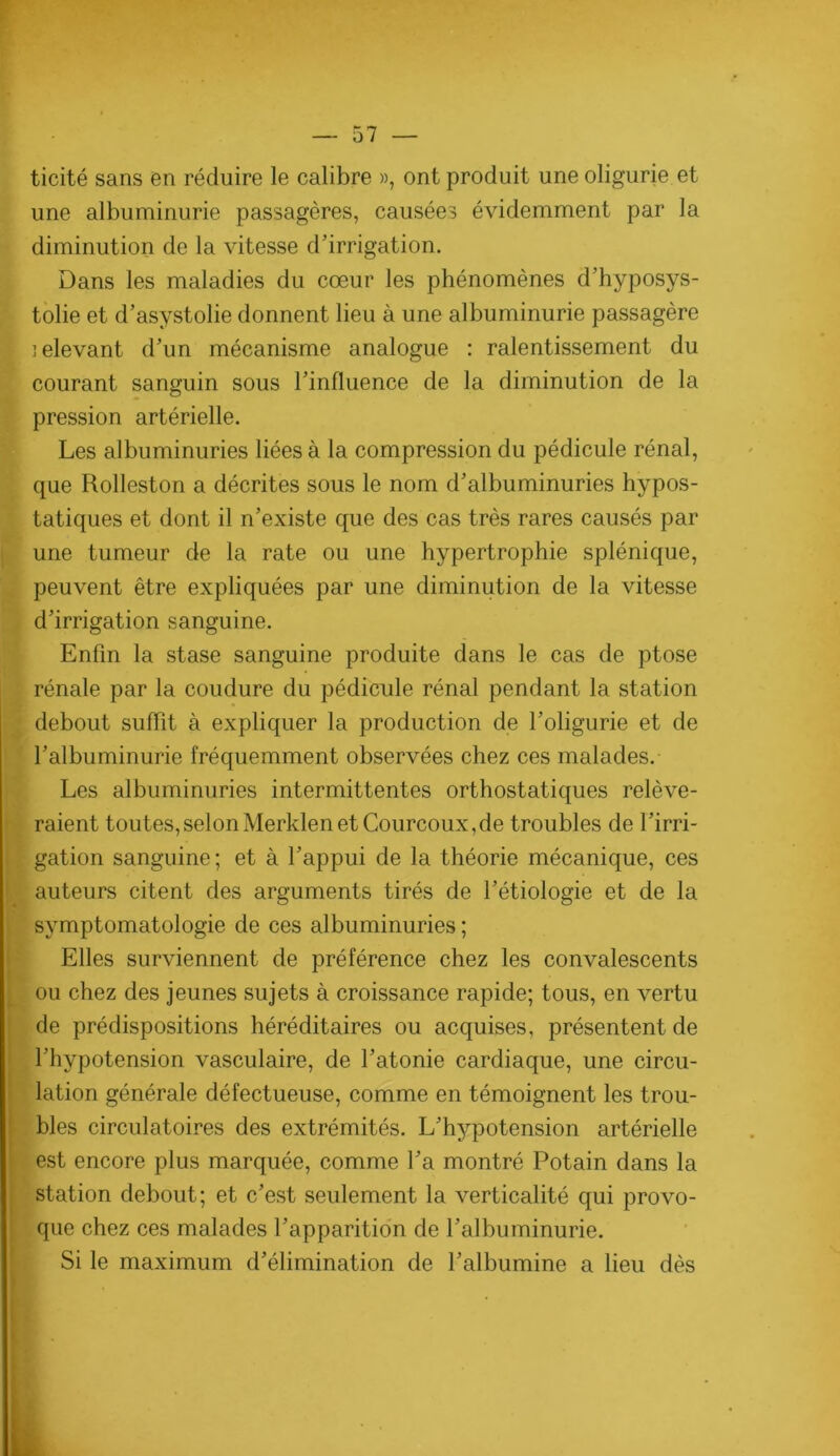 r — 57 — ticité sans en réduire le calibre », ont produit une oligurie et une albuminurie passagères, causées évidemment par la diminution de la vitesse d'irrigation. Dans les maladies du cœur les phénomènes d’hyposys- tolie et d’asystolie donnent lieu à une albuminurie passagère lelevant d'un mécanisme analogue : ralentissement du courant sanguin sous l'influence de la diminution de la pression artérielle. Les albuminuries liées à la compression du pédicule rénal, que Rolleston a décrites sous le nom d'albuminuries hypos- tatiques et dont il n'existe que des cas très rares causés par une tumeur de la rate ou une hypertrophie splénique, peuvent être expliquées par une diminution de la vitesse d'irrigation sanguine. Enfin la stase sanguine produite dans le cas de ptose rénale par la coudure du pédicule rénal pendant la station debout suffit à expliquer la production de l'oligurie et de l'albuminurie fréquemment observées chez ces malades. Les albuminuries intermittentes orthostatiques relève- raient toutes,selonMerklenet Courcoux,de troubles de l'irri- gation sanguine; et à l'appui de la théorie mécanique, ces auteurs citent des arguments tirés de l'étiologie et de la symptomatologie de ces albuminuries ; I Elles surviennent de préférence chez les convalescents . ou chez des jeunes sujets à croissance rapide; tous, en vertu t de prédispositions héréditaires ou acquises, présentent de ' l'hypotension vasculaire, de l'atonie cardiaque, une circu- I lation générale défectueuse, comme en témoignent les trou- bles circulatoires des extrémités. L'hypotension artérielle est encore plus marquée, comme l'a montré Potain dans la j station debout; et c'est seulement la verticalité qui provo- 1 que chez ces malades l'apparition de l'albuminurie. Si le maximum d'élimination de l'albumine a lieu dès 1