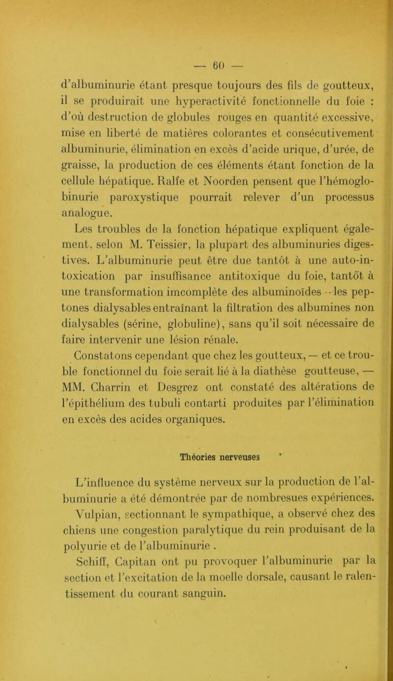 d'albuminurie étant presque toujours des fils de goutteux, il se produirait une hyperactivité fonctionnelle du foie : d'où destruction de globules rouges en quantité excessive, mise en liberté de matières colorantes et consécutivement albuminurie, élimination en excès d'acide urique, d'urée, de graisse, la production de ces éléments étant fonction de la cellule hépatique. Ralfe et Noorden pensent que l'hémoglo- binurie paroxystique pourrait relever d’un processus analogue. Les troubles de la fonction hépatique expliquent égale- ment, selon M. Teissier, la plupart des albuminuries diges- tives. L’albuminurie peut être due tantôt à une auto-in- toxication par insuffisance antitoxique du foie, tantôt à une transformation imcomplète des albuminoïdes --les pep- tones dialysables entraînant la filtration des albumines non dialysables (sérine, globuline), sans qu'il soit nécessaire de faire intervenir une lésion rénale. Constatons cependant que chez les goutteux, — et ce trou- ble fonctionnel du foie serait lié à la diathèse goutteuse, — MM. Charrin et Desgrez ont constaté des altérations de l'épithélium des tubuli contarti produites par l'élimination en excès des acides organiques. Théories nerveuses L'influence du système nerveux sur la production de l’al- buminurie a été démontrée par de nombresues expériences. Vulpian, sectionnant le sympathique, a observé chez des chiens une congestion paralytique du rein produisant de la polyurie et de l’albuminurie . SchifT, Capitan ont pu provoquer l’albuminurie par la section et l’excitation de la moelle dorsale, causant le ralen- tissement du courant sanguin.