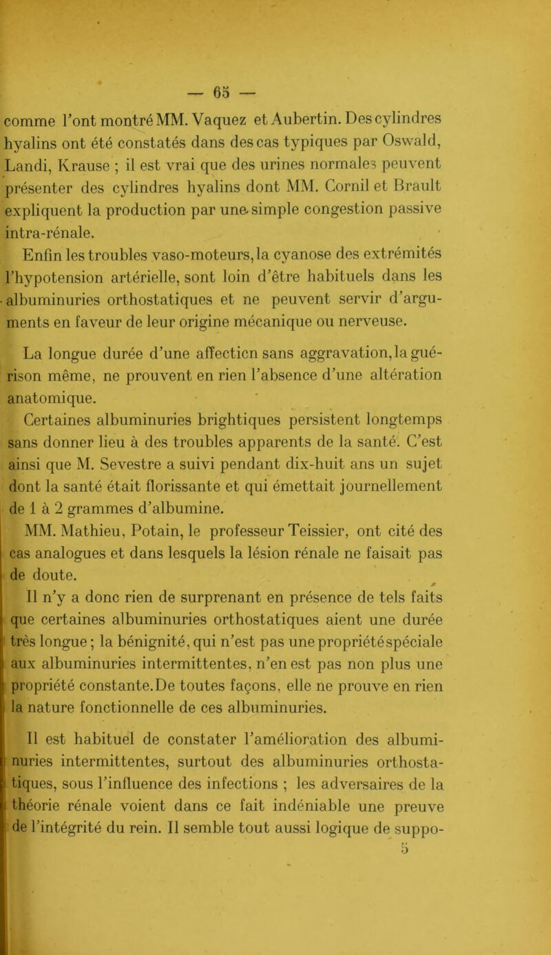 comme l’ont montré MM. Vaquez et Aubertin. Des cylindres hyalins ont été constatés dans des cas typiques par Oswald, Landi, Krause ; il est vrai que des urines normales peuvent présenter des cylindres hyalins dont MM. Cornil et Brault expliquent la production par une. simple congestion passive intra-rénale. Enfin les troubles vaso-moteurs, la cyanose des extrémités l’hypotension artérielle, sont loin d’être habituels dans les • albuminuries orthostatiques et ne peuvent servir d’argu- ments en faveur de leur origine mécanique ou nerveuse. La longue durée d’une affection sans aggravation, la gué- rison même, ne prouvent en rien l’absence d’une altération anatomique. Certaines albuminuries brightiques persistent longtemps sans donner lieu à des troubles apparents de la santé. C’est ainsi que M. Sevestre a suivi pendant dix-huit ans un sujet dont la santé était florissante et qui émettait journellement de 1 à 2 grammes d’albumine. MM. Mathieu, Potain, le professeur Teissier, ont cité des cas analogues et dans lesquels la lésion rénale ne faisait pas de doute. P Il n’y a donc rien de surprenant en présence de tels faits que certaines albuminuries orthostatiques aient une durée très longue ; la bénignité, qui n’est pas une propriété spéciale aux albuminuries intermittentes, n’en est pas non plus une propriété constante.De toutes façons, elle ne prouve en rien la nature fonctionnelle de ces albuminuries. Il est habituel de constater l’amélioration des albumi- nuries intermittentes, surtout des albuminuries orthosta- tiques, sous l’influence des infections ; les adversaires de la théorie rénale voient dans ce fait indéniable une preuve de l’intégrité du rein. Il semble tout aussi logique de suppo-