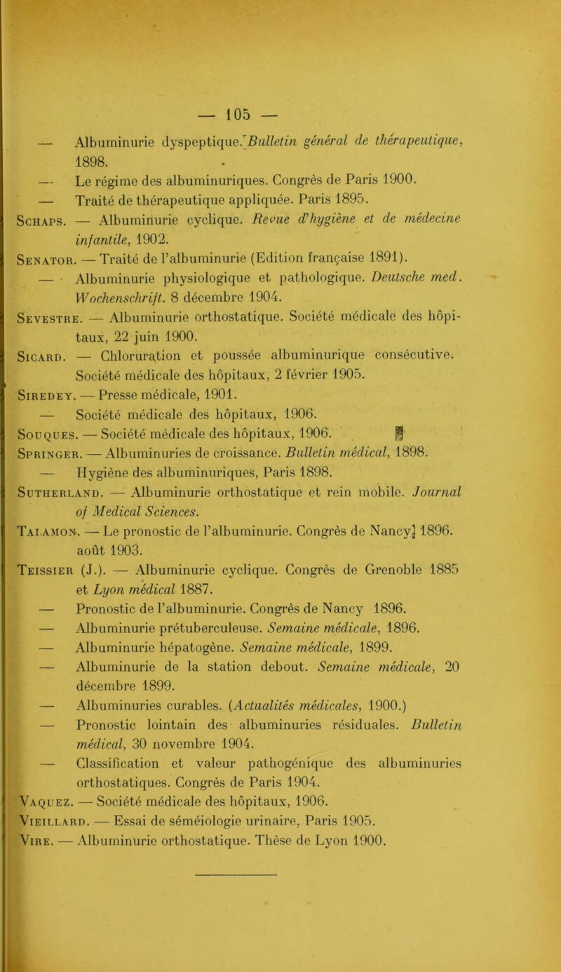 — Albuminurie dyspeptique.5«//e<m général de thérapeutique, — Le régime des albuminuriques. Congrès de Paris 1900. — Traité de thérapeutique appliquée. Paris 1895. ScHAPS. — Albuminurie cyclique. Revue d'hygiène et de médecine infantile, 1902. Senator. —Traité de ralbuminurie (Edition française 1891). — • Albuminurie physiologique et pathologique. Deutsche med. Wochenschrift. 8 décembre 1904. Sevestre. — Albuminurie orthostatique. Société médicale des hôpi- taux, 22 juin 1900. SiCARD. — Chloruration et poussée albuminurique consécutive. Société médicale des hôpitaux, 2 février 1905. SiREDEY. — Presse médicale, 1901. — Société médicale des hôpitaux, 1906. Souques. — Société médicale des hôpitau.x, 1906. Springer. — Albuminuries de croissance. Bulletin médical, 1898. — Hygiène des albuminuriques, Paris 1898. Sutherland. — Albuminurie orthostatique et rein mobile. Journal Talamon. — Le pronostic de l’albuminurie. Congrès de Nancy] 1896. août 1903. Teissier (J.). — Albuminurie cyclique. Congrès de Grenoble 1885 — Pronostic de l’albuminurie. Congrès de Nancy 1896. — Albuminurie prétuberculeuse. Semaine médicale, 1896. — Albuminurie hépatogène. Semaine médicale, 1899. — Albuminurie de la station debout. Semaine médicale, 20 décembre 1899. — Albuminuries curables. {Actualités médicales, 1900.) — Pronostic lointain des albuminuries résiduales. Bulletin médical, 30 novembre 1904. — Classification et valeur pathogénique des albuminuries orthostatiques. Congrès de Paris 1904. Vaquez. — Société médicale des hôpitaux, 1906. Vieillard. — Essai de séméiologie urinaire, Paris 1905. Vire. — Albuminurie orthostatique. Thèse de Lyon 1900. 1898. of Medical Sciences. et Lyon médical 1887.