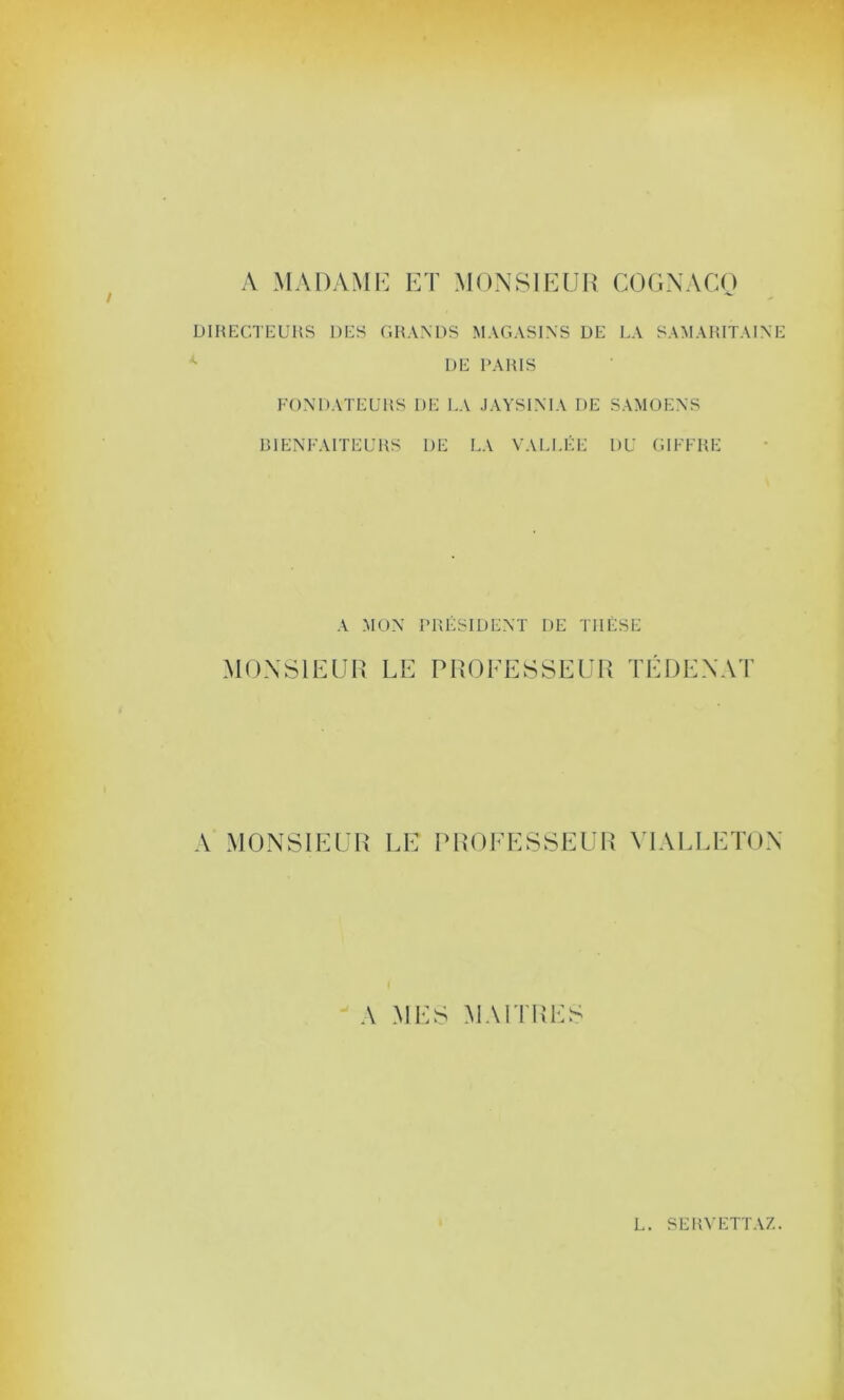 A MADAME ET MONSIEUR COGNAGO DIRECTEURS DES GRANDS MAGASINS DE LA SAMARITAINE DE PARIS FONDATEURS DE LA JAYSINIA DE SAMOENS BIENFAITEURS I)E LA VALLÉE DU GIFFRE A MON PRÉSIDENT DE THÈSE MONSIEUR LE PROFESSEUR TÉ DE NAT A MONSIEUR LE PROFESSEUR Y1ALLETON A MES MAITRES