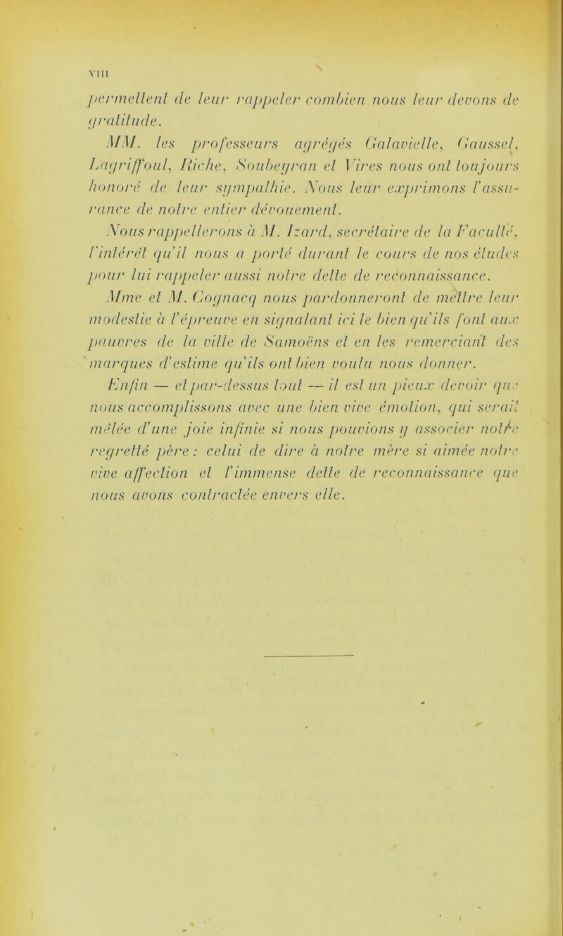 permettent de leur rappeler combien nous leur (levons de (jralitude. MM. les professeurs agrégés Galavielle, Gausse/, IAigriffouf Ixiche, Soubegran el ! ires nous oui loujours honoré de leur sgmpalhie. Xous leur exprimons /'assu- rance de noire entier dévouement. Xous rappellerons à M. Izard, secrétaire de la Faculté, l'inlérét guil nous a porté durant le cours de nos éludes pour lui l'appeler aussi noire dette de reconnaissance. Mme el M. Cognacq nous pardonneront de mettre leur modestie à l'épreuve en signalant ici le bien quils font aux pauvres de la ville de Samoëns el en les remerciant des marques d'estime qu ils ont bien voulu nous donner. F n/in — el par-dessus tout — il est un pieux devoir (pie nous accomplissons avec une bien vive émotion, qui serait mêlée d'une joie infinie si nous pouvions g associer notée regretté père: celui de dire à nol/'e mère si aimée noire vive affection et l'immense dette (le reconnaissance que nous avons contractée envers elle.