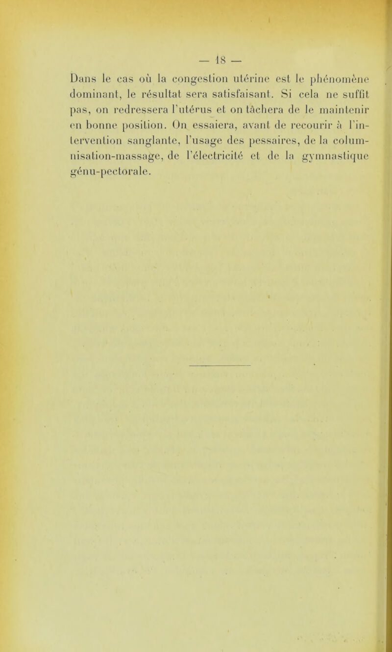 Dans le cas où la congestion utérine est le phénomène dominant, le résultat sera satisfaisant. Si cela ne suffit pas, on redressera l’utérus et on tâchera de le maintenir (ni bonne position. On essaiera, avant de recourir à l’in- lervention sanglante, l’usage des pessaires, de la colum- nisation-massage, de l’électricité et de la gymnastique gén u- pectorale.