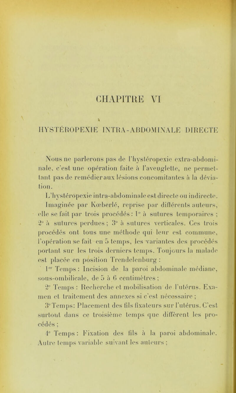 k IIYSTÉROPEXIE INTRA-ABDOMINALE DIRECTE Nous ne parlerons pas de l’hysléropexie extra-abdomi- nale, c’est une opération faite à l’aveuglette, ne permet- tant pas de remédieraux lésions concomitantes à la dévia- tion. E’hystéropexie intra-abdominale est directe ou indirecte. Imaginée par Kœberlé, reprise par dillérents auteurs, <dle se fait par trois procédés: 1° à sutures temporaires : 2° à sutures perdues ; 3° à sutures verticales. Ces trois procédés ont tous une méthode qui leur est commune, l’opération se fait en •> temps, les variantes des procédés portant sur les trois derniers temps. Toujours la malade est placée en position Trendelenburg : l01'Temps: Incision de la paroi abdominale médiane, sous-ombilicale, de 5 à (*> centimètres; 2° Temps : Recherche et mobilisation de l'utérus. Exa- men et traitement des annexes si c’est nécessaire ; T'Temps: Placement des tils fixateurs sur l’utérus. C’est surtout dans ce troisième temps que diffèrent les pro- cédés ; 1° Temps: Fixation des (ils à la paroi abdominale. Autre temps variable suivant les auteurs ;