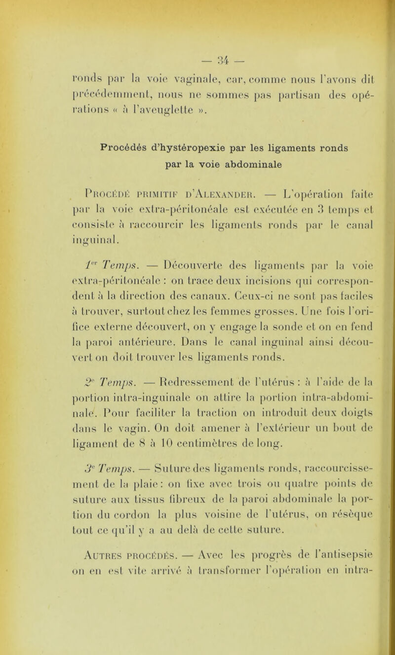 ronds par la voie vaginale, car, comme nous l'avons dit précédemment, nous ne sommes pas partisan des opé- rations « à l’aveuglette ». Procédés d’hystéropexie par les ligaments ronds par la voie abdominale Procédé par la voit consiste à inguinal. primitif d’Alexander. — L’opération faite ‘ extra-péritonéale est exécutée en 3 temps et raccourcir les ligaments ronds par le canal T' Temps. — Découverte des ligaments par la voie extra-péritonéale: on trace deux incisions qui correspon- dent à la direction des canaux. Ceux-ci ne sont pas faciles à trouver, surtout chez les femmes grosses. Une fois l'ori- fice externe découvert, on y engage la sonde et on en fend la paroi antérieure. Dans le canal inguinal ainsi décou- vert on doit trouver les ligaments ronds. 2° Temps. — Redressement de l’utérus : à l’aide de la portion intra-inguinale on attire la portion intra-abdomi- nale. Pour faciliter la traction on introduit deux doigts dans le vagin. On doit amener à l’extérieur un bout de ligament de 8 à 10 centimètres de long. O O 3e Temps. — Suture des ligaments ronds, raccourcisse- ment de la plaie: on tixe avec trois ou quatre points de suture aux tissus fibreux de la paroi abdominale la por- tion du cordon la plus voisine de l’utérus, on résèque tout ce qu’il y a au delà de cette suture. Autres procédés. on en est vite arrivé — Avec les progrès de l’antisepsie à transformer l’opération en intra-