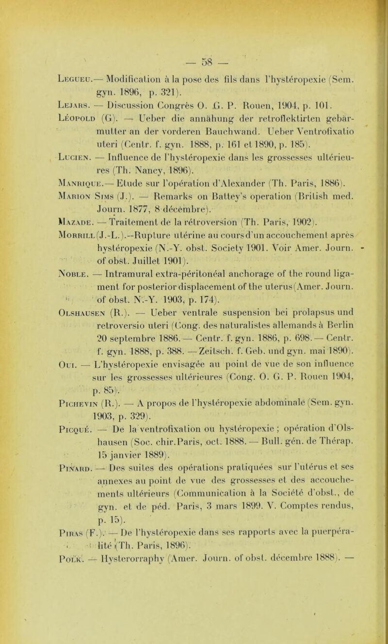 Leg ueu.— Modification à la pose des fils dans l’hystéropexie (Sem. gyn. 1896, p. 321). Lejars. — Discussion Congrès O. G. P. Rouen, 1904, p. 101. Léopold (G). — Ueber die annâhung der retroflektirten gebàr- mutter an der vorderen Bauchwand. Ueber Ventrofixatio uteri (Centr. f. gyn. 1888, p. 161 et 1890, p. 185). Lucien. — Influence de l’hystéropexie dans les grossesses ultérieu- res (Th. Nancy, 1896). Manrioue.— Etude sur l’opération d’Alexander (Th. Paris, 1886). Marion Sims (J.). — Remarks on Battey’s operation (British med. Journ. 1877, 8 décembre). Mazade. —Traitement de la rétroversion (Th. Paris, 1902). Morrill(J.-L.).—Rupture utérine au cours d’un accouchement après hystéropexie (N.-Y. obst. Society 1901. Voir Amer. Journ. ofobst. Juillet 1901). Noble. — Intramural extra-péritonéal anchorage of the round liga- ment for posterior displacement of the uterus(Amer. Journ. ofobst. N.-Y. 1903, p. 174). Olshausen (R ). — Ueber ventrale suspension bei prolapsus und retroversio uteri (Gong, des naturalistes allemands à Berlin 20 septembre 1886.—- Centr. f. gyn. 1886, p. 698. — Centr. f. gyn. 1888, p. 388. —Zeitsch. f. Geb. und gyn. mai 1890). Oui. — L’hystéropexie envisagée au point de vue de son influence sur les grossesses ultérieures (Gong. O. G. P. Rouen RM34, p. 85). Piciievin (R.). — A propos de l’hystéropcxie abdominale (Sem. gyn. 1903, p. 329). Picqué. —- De la ventrofixation ou hystéropexie; opération d Ols- hausen (Soc. chir.Paris, oct. 1888. — Bull. gén. de Thérap. 15 janvier 1889). Pinard. — Des suites des opérations pratiquées sur l'utérus et ses annexes au point de vue des grossesses et des accouche- ments ultérieurs (Communication à la Société d’obst., de gyn. et de péd. Paris, 3 mars 1899. V. Comptes rendus, p. 15). Piras (F.). — De l’hystéropexie dans ses rapports avec la puerpéra- « i lité (Th. Paris, 1896). Polk. — Ilysterorraphy (Amer. Journ. ofobst. décembre 1888). —