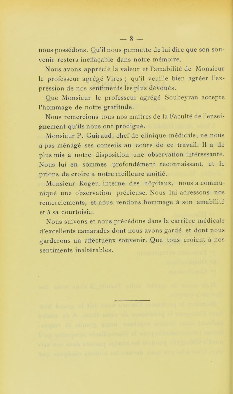 nous possédons. Qu’il nous permette de lui dire que son sou- venir restera ineffaçable dans notre mémoire. Nous avons apprécié la valeur et l’amabilité de Monsieur le professeur agrégé Vires ; qu’il veuille bien agréer l’ex- pression de nos sentiments les plus dévoués. Que Monsieur le professeur agrégé Soubeyran accepte l’hommage de notre gratitude. Nous remercions tous nos maîtres de la Faculté de l’ensei- gnement qu’ils nous ont prodigué. Monsieur P. Guiraud, chef de clinique médicale, ne nous a pas ménagé ses conseils au cours de ce travail. Il a de plus mis à notre disposition une observation intéressante. Nous lui en sommes profondément reconnaissant, et le prions de croire à notre meilleure amitié. Monsieur Roger, interne des hôpitaux, nous a commu- niqué une observation précieuse. Nous lui adressons nos remerciements, et nous rendons hommage à son amabilité et à sa courtoisie. Nous suivons et nous précédons dans la carrière médicale d’excellents camarades dont nous avons gardé et dont nous garderons un affectueux souvenir. Que tous croient à nos sentiments inaltérables.