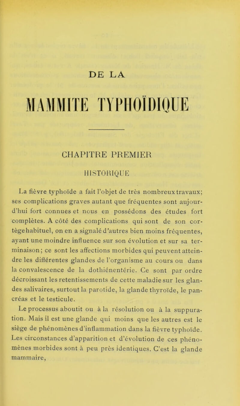 DE LA MAMMITE TYPHOÏDIQUE CHAPITRE PREMIER HISTORIQUE La fièvre typhoïde a fait l’objet de très nombreux travaux; ses complications graves autant que fréquentes sont aujour- d’hui fort connues et nous en possédons des études fort complètes. A côté des complications qui sont de son cor- tègehabituel, on en a signalé d’autres bien moins fréquentes, ayant une moindre influence sur son évolution et sur sa ter- minaison; ce sont les affections morbides qui peuvent attein- dre les différentes glandes de l’organisme au cours ou dans la convalescence de la dothiénentérie. Ce sont par ordre décroissant les retentissements de cette maladie sur les o-lan- O des salivaires, surtout la parotide, la glande thyroïde, le pan- créas et le testicule. Le processus aboutit ou à la résolution ou à la suppura- tion. Mais il est une glande qui moins que les autres est le siège de phénomènes d’inflammation dans la fièvre typhoïde. Les circonstances d’apparition et d’évolution de ces phéno- mènes morbides sont à peu près identiques. C’est la glande mammaire,