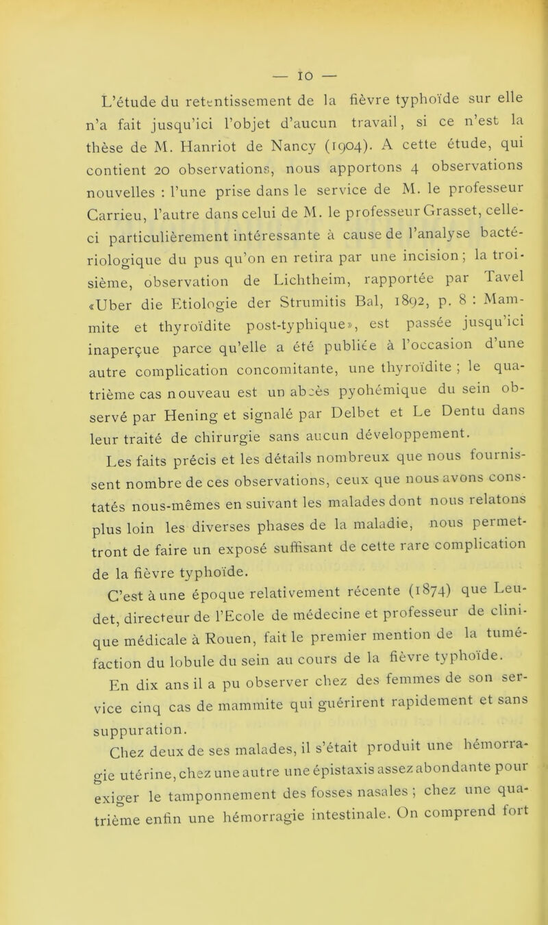 L’étude du retentissement de la fièvre typhoïde sur elle n’a fait jusqu’ici l’objet d’aucun travail, si ce n’est la thèse de M. Hanriot de Nancy (1904). A cette étude, qui contient 20 observations, nous apportons 4 observations nouvelles : l’une prise dans le service de M. le professeur Carrieu, l’autre dans celui de M. le professeur Grasset, celle- ci particulièrement intéressante à cause de 1 analyse bacté- riologique du pus qu’on en retira par une incision, la troi- sième, observation de Lichtheim, rapportée par Tavel «Uber die Etiologie der Strumitis Bal, 1892, p. 8 : Mam- rnite et thyroïdite post-typhique», est passée jusqu’ici inaperçue parce qu’elle a été publiée à l’occasion d une autre complication concomitante, une thyroïdite ; le qua- trième cas nouveau est un abcès pyohémique du sein ob- servé par Hening et signalé par Delbet et Le Dentu dans leur traité de chirurgie sans aucun développement. Les faits précis et les détails nombreux que nous fournis- sent nombre de ces observations, ceux que nous avons cons- tatés nous-mêmes ensuivant les malades dont nous relatons plus loin les diverses phases de la maladie, nous permet- tront de faire un exposé suffisant de cette rare complication de la fièvre typhoïde. C’est à une époque relativement récente (1874) que Leu- det, directeur de l’Ecole de médecine et professeur de clini- que médicale à Rouen, fait le premier mention de la tumé- faction du lobule du sein au cours de la fièvre typhoïde. En dix ans il a pu observer chez des femmes de son ser- vice cinq cas de mammite qui guérirent rapidement et sans suppuration. Chez deux de ses malades, il s’était produit une hémorra- gie utérine, chez une autre une épistaxis assez abondante pour exiger le tamponnement des fosses nasales ; chez une qua- trième enfin une hémorragie intestinale. On comprend fort