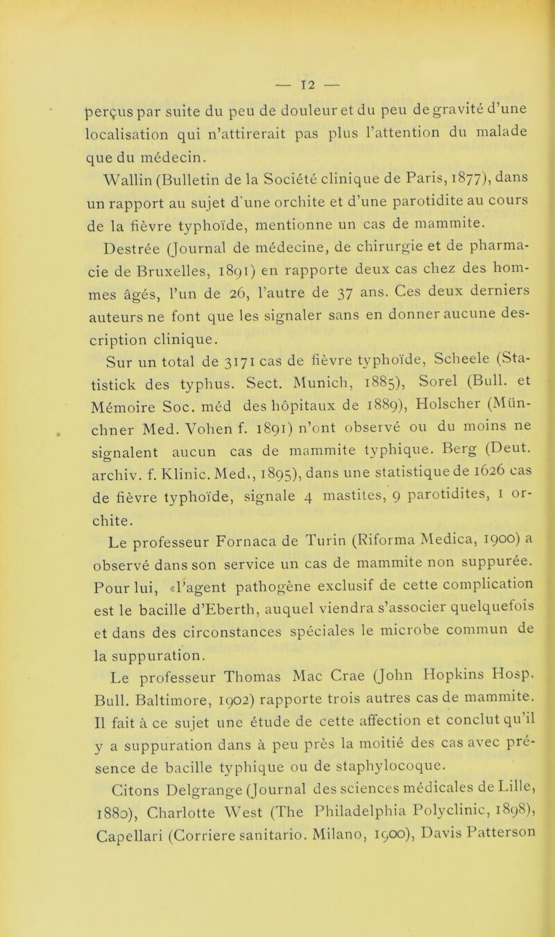 perçus par suite du peu de douleur et du peu de gravité d’une localisation qui n’attirerait pas plus l’attention du malade que du médecin. Wallin (Bulletin de la Société clinique de Paris, 1877), dans un rapport au sujet d’une orchite et d’une parotidite au cours de la fièvre typhoïde, mentionne un cas de mammite. Destrée (Journal de médecine, de chirurgie et de pharma- cie de Bruxelles, 1891) en rapporte deux cas chez des hom- mes âgés, l’un de 26, l’autre de 37 ans. Ces deux derniers auteurs ne font que les signaler sans en donner aucune des- cription clinique. Sur un total de 3171 cas de fièvre typhoïde, Scheele (Sta- tistick des typhus. Sect. Munich, 1885), Sorel (Bull, et Mémoire Soc. méd des hôpitaux de 1889), Holscher (Mtin- chner Med. Vohen f. 1891) n’ont observé ou du moins ne sio-nalent aucun cas de mammite typhique. Berg (Deut. O archiv. f. Klinic. Med., 1895), dans une statistique de 1626 cas de fièvre typhoïde, signale 4 mastites, 9 parotidites, 1 or- chite. Le professeur Fornaca de Turin (Riforma Medica, 1900) a observé dans son service un cas de mammite non suppurée. Pour lui, «l’agent pathogène exclusif de cette complication est le bacille d’Eberth, auquel viendra s’associer quelquefois et dans des circonstances spéciales le microbe commun de la suppuration. Le professeur Thomas Mac Crae (John Hopkins Hosp. Bull. Baltimore, 1902) rapporte trois autres cas de mammite. Il fait à ce sujet une étude de cette affection et conclut qu il y a suppuration dans à peu près la moitié des cas avec pré- sence de bacille typhique ou de staphylocoque. Citons Delgrange (Journal des sciences médicales de Lille, 1880), Charlotte West (The Philadelphia Polyclinic, 1898), Capellari (Corriere sanitario. Milano, 1900), Davis Patterson