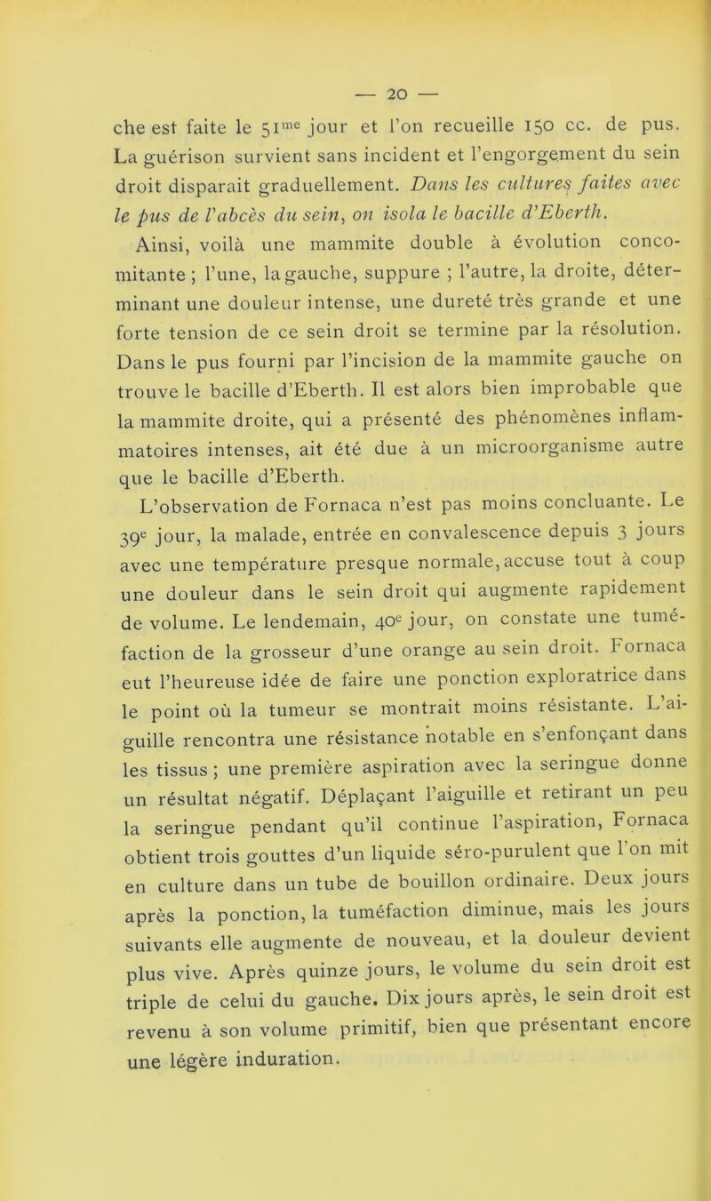 che est faite le 5imejour et l’on recueille 150 cc. de pus. La guérison survient sans incident et rengorgement du sein droit disparait graduellement. Dans les cultures faites avec le pus de l'abcès du sein, on isola le bacille d'Eberth. Ainsi, voilà une mammite double à évolution conco- mitante ; l’une, la gauche, suppure ; l’autre, la droite, déter- minant une douleur intense, une dureté très grande et une forte tension de ce sein droit se termine par la résolution. Dans le pus fourni par l’incision de la mammite gauche on trouve le bacille d’Eberth. Il est alors bien improbable que la mammite droite, qui a présenté des phénomènes inflam- matoires intenses, ait été due à un microorganisme autre que le bacille d’Eberth. L’observation de Fornaca n’est pas moins concluante. Le 39e jour, la malade, entrée en convalescence depuis 3 jours avec une température presque normale, accuse tout à coup une douleur dans le sein droit qui augmente rapidement de volume. Le lendemain, 40e jour, on constate une tumé- faction de la grosseur d’une orange au sein droit. Fornaca eut l’heureuse idée de faire une ponction exploratrice dans le point où la tumeur se montrait moins résistante. L ai- o-uille rencontra une résistance notable en s’enfonçant dans O les tissus ; une première aspiration avec la seringue donne un résultat négatif. Déplaçant l’aiguille et retirant un peu la seringue pendant qu’il continue l’aspiration, Fornaca obtient trois gouttes d’un liquide séro-purulent que 1 on mit en culture dans un tube de bouillon ordinaire. Deux jours après la ponction, la tuméfaction diminue, mais les jours suivants elle augmente de nouveau, et la douleur devient plus vive. Après quinze jours, le volume du sein droit est triple de celui du gauche. Dix jours après, le sein droit est revenu à son volume primitif, bien que présentant encore une légère induration.
