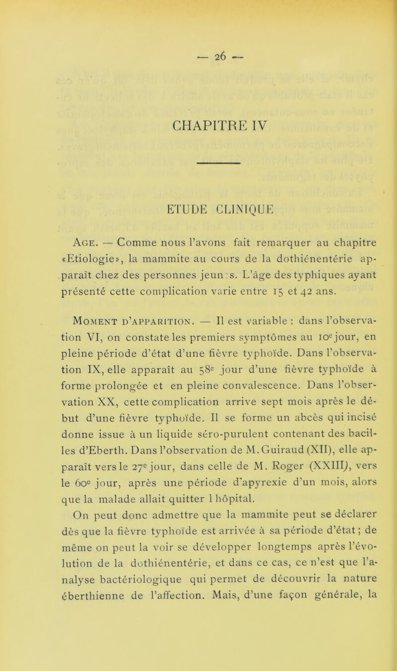 •— 2Ô ■— CHAPITRE IV ETUDE CLINIQUE Age. — Comme nous l’avons fait remarquer au chapitre «Etiologie», la mammite au cours de la dothiénentérie ap- paraît chez des personnes jeun: s. L’âge des typhiques ayant présenté cette complication varie entre 15 et 42 ans. Moment d’apparition. — Il est variable : dans l’observa- tion VI, on constate les premiers symptômes au 10e jour, en pleine période d’état d’une fièvre typhoïde. Dans l’observa- tion IX, elle apparaît au 58e jour d’une fièvre typhoïde à forme prolongée et en pleine convalescence. Dans l’obser- vation XX, cette complication arrive sept mois après le dé- but d’une fièvre typhoïde. Il se forme un abcès qui incisé donne issue à un liquide séro-purulent contenant des bacil- les d’Eberth. Dans l’observation de M. Guiraud (XII), elle ap- paraît vers le 27ejour, dans celle de M. Roger (XXIIIJ, vers le 60e jour, après une période d’apyrexie d’un mois, alors que la malade allait quitter 1 hôpital. On peut donc admettre que la mammite peut se déclarer dès que la fièvre typhoïde est arrivée à sa période d’état ; de même on peut la voir se développer longtemps après l’évo- lution de la dothiénentérie, et dans ce cas, ce n’est que l’a- nalyse bactériologique qui permet de découvrir la nature éberthienne de l’affection. Mais, d’une façon générale, la