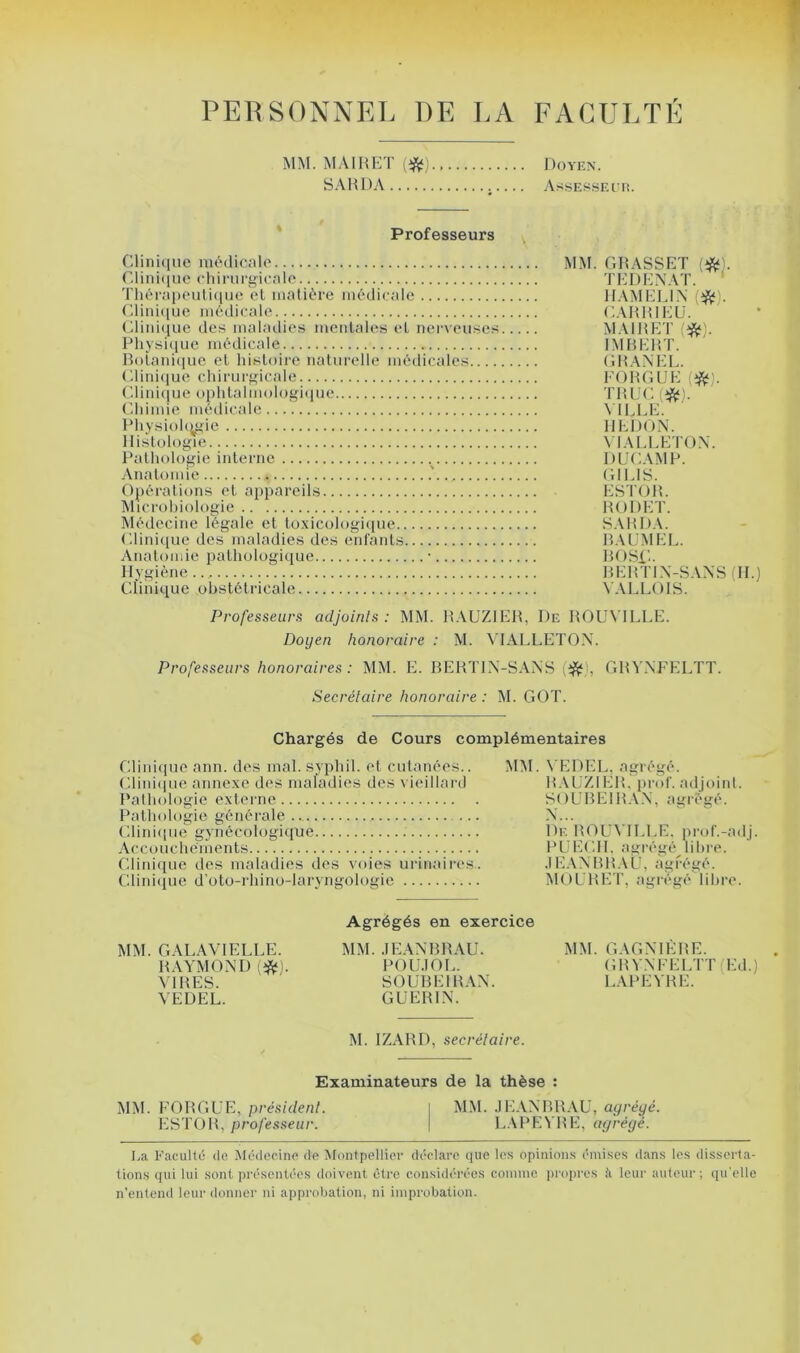 PERSONNEL DE LA FACULTE MM. M.\IHF:T {‘ft).. sAHDA Doyiîn. AsSES.SKUli. Professeurs Clinique médicale Clini(iue chirurgicale Tliérapeuli(iue el matière médicale Clini([ue médicale (diiii([ue des maladies mentales el nerveuses Physi(iue médicale Bolani(iue et hisloii'e naturelle médicales Clini(iue chirurgicale Clini(iue ophlalmologi<iue Cdiimie méilicale Physioh^gie Histologie Pathologie interne Anatomie Opérations et appareils Microbiologie ÎMédecine légale et loxicologi([ue (diniiiue des maladies des enCants Anatomie pathologiiiue • Hygiène Clinique obstétricale MM. GRASSET {‘ff). TEDENAT. ' HAMELEX i>^). CAHHlEü. MAIHET (*). IMBERT. (HtAXEL. FORGUE TRUC(ÿît). MLLE. HLDON. \ lALLETOX. DUC AM P. (HLIS. ESTOR. RODET. SARDA. ILVÜMEL. BOSU. BEP.TIX-SAXS (H.) VALLOIS. Professeurs adjoints: MM. R.XUZIER, De ROLATLLE. Doyen honoraire : M. VIALLETOX. Professeurs honoraires : MM. E. BERTIX-SAXS lifÿy GRVXFELTT. Secrétaire honoraire : M. GOT. Chargés de Cours complémentaires Cdinique ann. des mal. svphil. el cutanées.. Cliniiiue annexe des maladies des vieillard Pathologie externe Pathologie générale Clinique gynécologique Accouchements Clinique des maladies des voies urinaires. Clinique d'oto-rhino-laryngologie MM. N’EDEL, agrégé. R.MjZIER. prof, adjoint. SOUBEIR.W, agrégé. X... De ROLA ILLE. iirol'.-adj. PUECH. agrégé libre. •lEAXBRAU, agrégé. MOLRET, agrégé libre. MM. GALAVIELLE. RAYMOXD VIRES. VEDEL. Agrégés en exercice MM. .lEAXBRAU. POU.IOL. SOUBEIRAX. GUERIX. MM. GAGXIÈRE. GRVXFELTT (Ed.) LAPEVRE. M. IZARD, secrétaire. Examinateurs de la thèse : MM. FORGUE, président. \ MM. .lEAXBRAU, agrégé. ESTOR, professeur. \ L.\PEN'RE, agrégé. La FacuHi! do Médecine de Montpellier déclare que le.s opinion.s émises dans les disserta- tions qui lui sont présentées doivent être considérées comme priqu'cs ii leur auteur; qu'elle n’entend leur donner ni approbation, ni improbation.