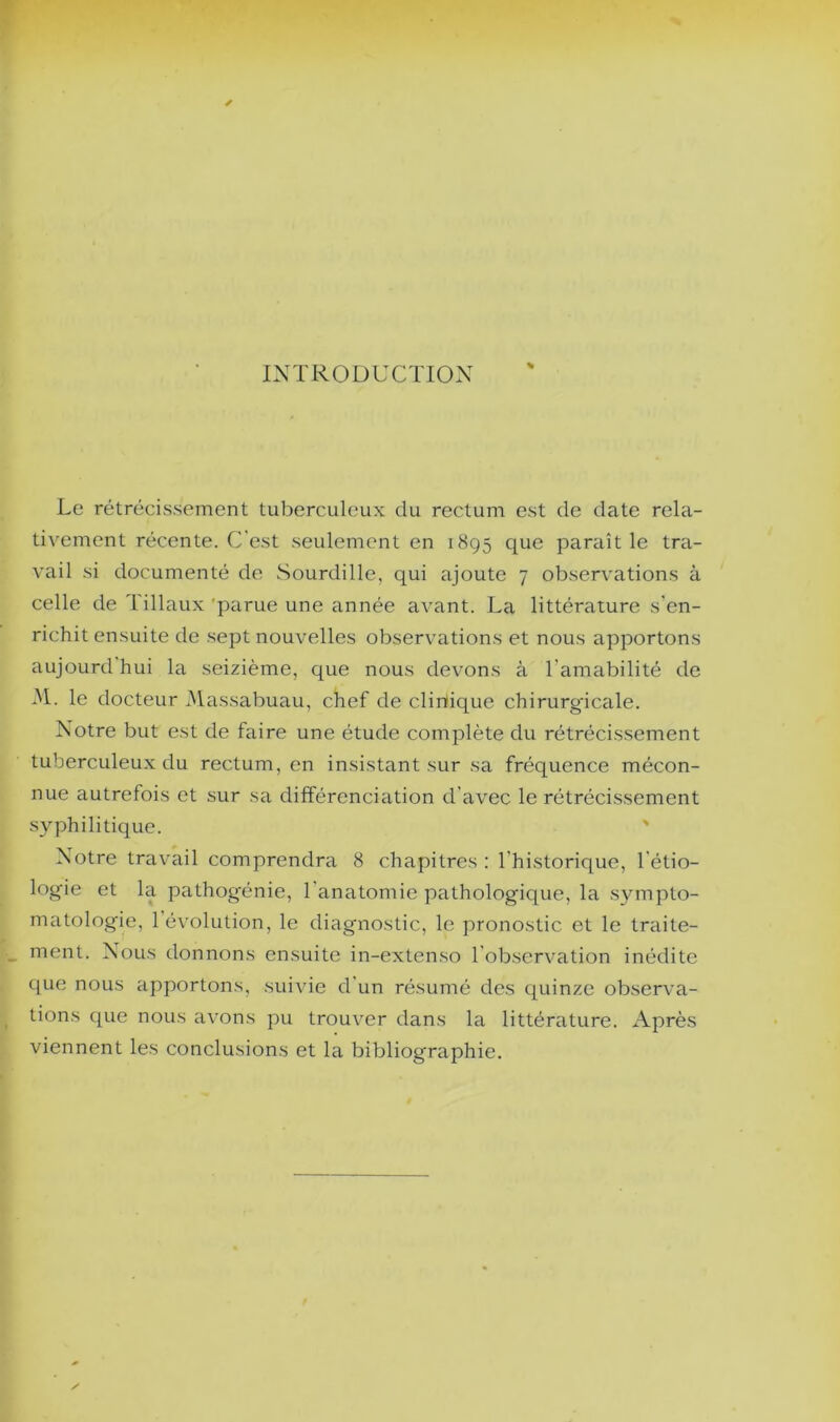 INTRODUCTION % Le rétrécissement tuberculeux du rectum est de date rela- tivement récente. C'est seulement en 1895 que paraît le tra- vail si documenté de Sourdille, qui ajoute 7 observations à celle de Tillaux 'parue une année avant. La littérature s’en- richit ensuite de sept nouvelles observations et nous apportons aujourd hui la seizième, que nous devons à l’amabilité de .M. le docteur xMassabuau, chef de cliriique chirurgicale. Notre but est de faire une étude complète du rétrécissement tuberculeux du rectum, en insistant sur sa fréquence mécon- nue autrefois et sur sa différenciation d’avec le rétrécissement syphilitique. ' Notre travail comprendra 8 chapitres : l’historique, l’étio- logie et la pathogénie, l’anatomie pathologique, la sympto- matologie, 1 évolution, le diagnostic, le pronostic et le traite- ment. Nous donnons ensuite in-extenso l’observation inédite que nous apportons, suivie d’un résumé des quinze observa- tions que nous avons pu trouver dans la littérature. Après viennent les conclusions et la bibliographie.