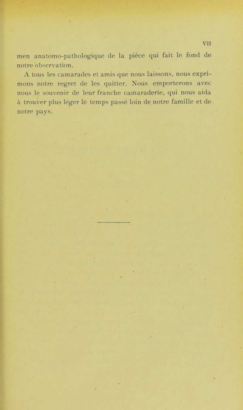 men anatomo-pathologique de la pièce qui fait le fond de notre observation. A tous les camarades et amis que nous laissons, nous expri- mons notre regret de les quitter. Nous emporterons avec nous le souvenir de leur franche camaraderie, qui nous aida à trouver plus léger le temps passé loin de notre famille et de notre pays.