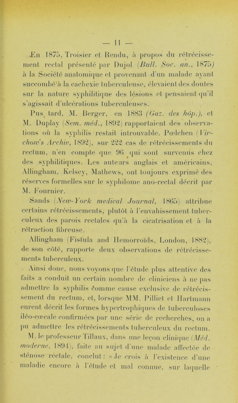 .Kn IH?.), Troisier el Rendu, à propos du rélréeisse- meul reclîd })réseulé par Dujol {Bull. Soc. an., lH7oj à la Soeiélé aualoiui(pie el proveuaul d'iiu malade ayaid sueeoml)é‘à la eaeliexie luhej’cukMise, élevaieul des doules sur la iialure sy|diilili(pie dc‘s lésions (d })eusaieul (ju'il s’agissait d’tdeéralions luhereuleuses. Rus^ lard, M. Rerger, eu ISSd (Gaz. des hop.), (d M. I)uj)lay (-S'em. méd., 1 l'apportaicud des ohsei'va- lions où la syphilis restait iulrouvahle. Rœhdieu (17/*- chow’s Ai'chiv, l(S*)2j, siu* '22*2 cas de rélréeisseiuenls du reeluui, u’en eoiuple (jue DI) (jui soûl survenus chez des syphilili(pies. Les auteurs anglais et américains, Allingliaiu, Kelsey, Malliews, oui loujours exprimé des réserves formelles sur le sypliiloiue ano-reclal décrit pai* M. Fournier. Sands {Meiv-) ork medical .Journal, LSOr)) altrihue certains l’élrécisseiueuls, pluRM à renvaliisseiueul luher- culeux des [)arois l'eelales ({u’à la cicalrisalioii et à la rétracliou lil/reuse. Alliugliaui (h’islula and IIemori*oïds, London, IS(S2), de son C(')lé, rap])orle deux ohsei'valious de rélrécisse- uieuls lul)erculeux. Ainsi donc, nous voyous (jue l’élude ]dus atl(‘uliv(‘ des laits a conduit un cerlaiii uond)i*(‘ de cliniciens à ne })as aduiellre la sy])hilis éoiume cause exclusive de rélrécis- seiueul du rectum, et, loi'sipie MM. Pillicd <d Hartmann eureid déci*il les formes hyperlroplnhpies de tuberculoses iléo-cmcale coulirmées j)ai* une séri(' de rc'clierches, on a pu admettre les i*élrécissemeuts luIu'i'cuhMix du i*ectum. M. 1(‘ profess(Mii* d'illaux, dans uiu' leçon climhpie [Med. moderne, ISIM), faite au suj(d d'uiu' malade allect('e de sténose rectale, conclut: «.](> crois à r(‘xisleuc(‘ d'une maladie encore à l’élude et mal connue, sur hupielle