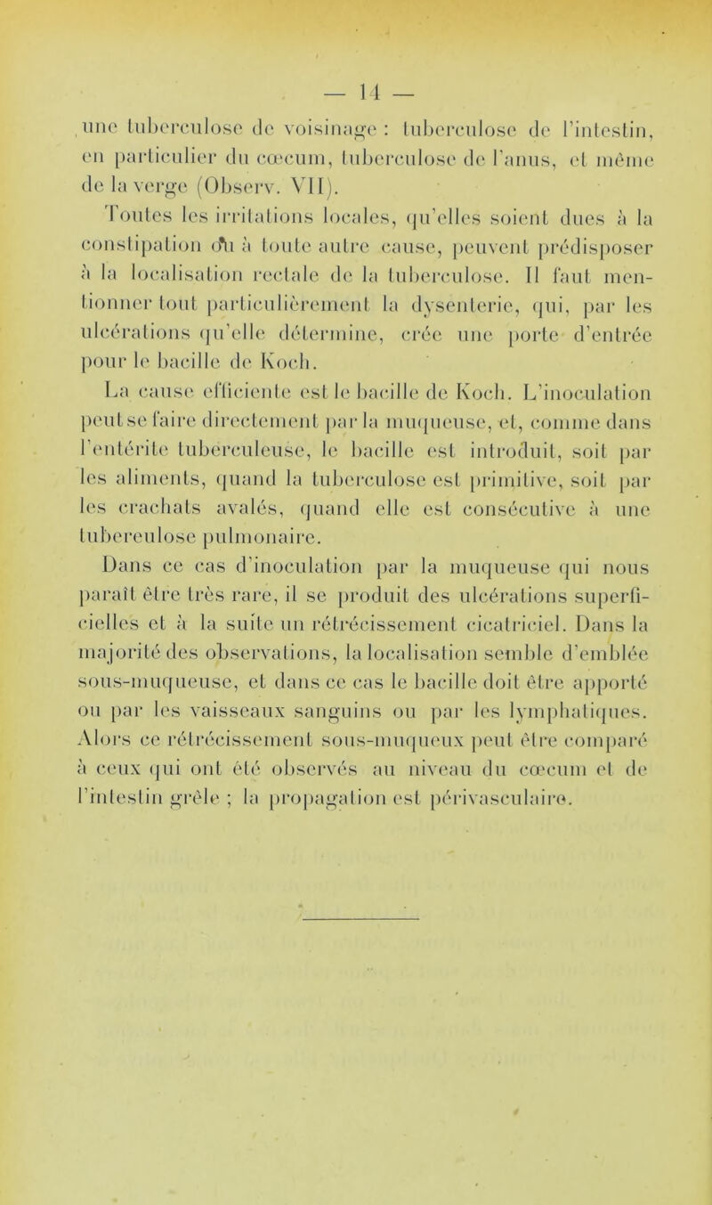 une liiherciiloso de voisinage: lid)ei*eulose de rinleslin, eu [)arlieiilier du e.œcuiu, luberculose de raiiiis, et luèiiie de la vei*n-c (Ohserv. VU ). I ontes les inalatioiis locales, (ju’elles soient dues à la couslipalioii o*ii à toute autre cause, peuveid prédisposer a la localisation recdale de la tuberculose. Il faut ineii- tionner tout j)articulièreiueid la dyseiilerie, <pii, par les ulcérations (ju’elle déteriuiiie, ci'ée une [)orte d’entrée pour le bacille de Koch. La cause ellicieule est le bacille de Koch. L’inoculalion peutse faire directement ]>ar la imupieiise, el, coinine dans l’entérite tuberculeuse, le bacille est introduit, soit par les aliments, (piand la tuberculose est [)rimitive, soit par les ci'acdials avalés, (juand elle est consécutive à une tubereulose pulmonaire. Dans ce cas d’inoculation par la miupieuse (|ui nous paraît èire très rare, il se produit des ulcérations superti- cielles et à la suite un réti^écissement cicalriciel. Dans la majorité des observalions, la localisation semble d’emblée sous-muqueuse, et dans ce cas le bacille doit être aj)porlé on par les vaisseaux sanguins ou par les lympbali(pies. Alors ce rétrécissement sous-imupieux peut èlre com[)aré à ceux (jui ont été ol)servés au niveau du cæcum el de rinleslin gi’èle ; la proj)agalion est })érivasculaire.