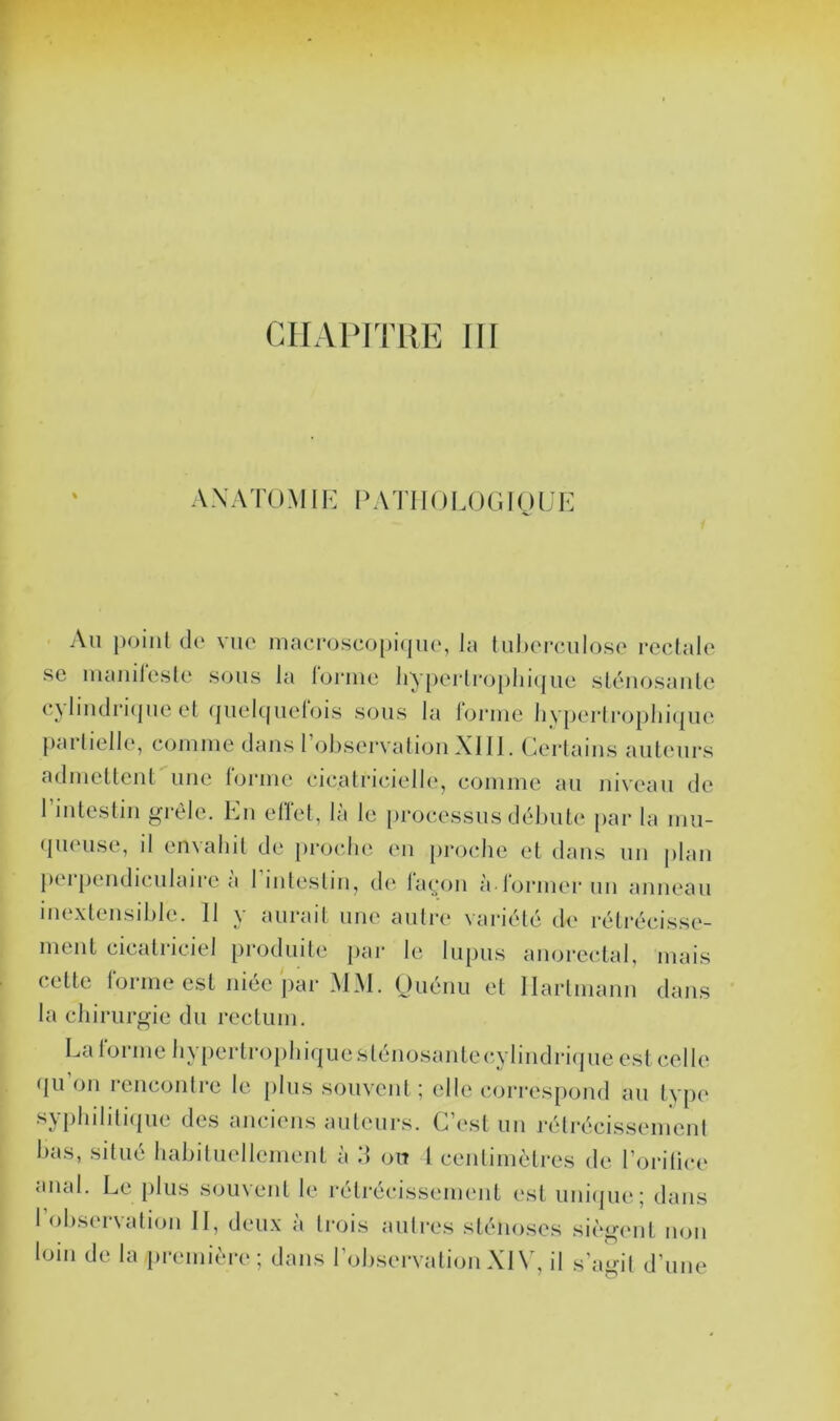 CHAPITRE III % AXATOMIK PATIIOLOGIOLE Au point de vue macP(j.sco[)i(jue, la luherculo.se rectale SC luaiiitcsle sous la lorinc liy[)ertroplii(juc sténosaute c^ liiidri(|UC et (|ucItjuelois sous la loniie livpcrtroplii(|uc partielle, coinine dans 1 observation XI11. Ccidaiiis auteurs aduicttent une loriiie cicatricielle, comme au niveau de rintestin grêle. En elïet, là le processus débute par la mu- queuse, il envahit de pi-oclie en jn'oche et dans un plan perpendiculaire a 1 intestin, di* laç;on à rormer un anneau ine.xtensible. Il y aurait une auti’e variété de rétrécisse- ment cicatriciel produite par le lupus anorcctal, mais cette forme est niée par MM. Ouénii et Hartmann dans la chirurgie du rectum. La lornie hy[)ertrophi(|uesténosanteiîybndrKjue est celle (lu’on rencontre le [ilns souvent ; elle correspond au type syiihilitique des anciens auteurs. Ghcst un rétrécissement bas, situé habituellement à 11 on 1 centimètres de l’oritice anal. Le plus souvent le rétrécissement est uni(|ue; dans l’observation II, deu.x à trois autres sténoses siègent non loin de la preniièi*e ; dans l’observation XI \', il s’agit d’une
