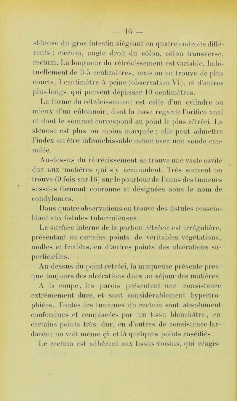 k; — slonoftc (lu ”Tos inloslin sico(>anl ou (junlre endroils dilTo- ronls : cou’iim, angle di’oil du c(Mon, colon Iransvorso, cocLnin. La longnciii’ du rélrécissoineni est varial)le, liabi- Imdlonienl do d-o conliinoli'os, maison on Irouve do pins (‘oni'ls, 1 ccnlimèlro à j)oino (obsonalion VI), oi d’anlros pins longs, (]ui ponvont dépasser 10 cenlimèlros. La lorino. dn rolrooissoinont osl colle d’un cylindre on mieux d’un enlonnoii', dont la base l•og■ardc l’orilico anal (d (lonL le sommol correspond au point le plus rétréci. I^a sténose est })lus ou moins mar({uée ; elle [)cut admettre l’index ou être inrrancbissable même avec une sonde can- nelée. Au-dessus du réti'écissement se trouve une vaste cavité duc aux 'matières (pii s’y accumulent. Très souvent on trouve (0 fois sur t(>) sur lepourtour de l’anus des tumeurs sessiles lormant couronne et désignées sous le nom de condylomes. Dans (juatreobservations on trouve des tislulcs ressem- blant aux tistules tuberculeuses. La surface interne de la jiortion rétrécie est irrégulièi'o, présentant en certains points de véiatables végétations, molles et friables, en d’autres points des ulcérations su- perliciellcs. Au-dessus du point rétréci, la murpieuse présente pres- que toujours des ulcérations dues au scqoiir des matières. A la coiqie, les parois présentent une consistance extrêmement dui-e, et sont considérablement liypertiai- pbié(‘s. ’Foutes les tuniques dn rectum sont absolument confondues et rem|)lacées par un tissu blancbati*e , (ui (•(‘rtains points Irès dur, (Ui d’autres de consistance lar- dacée; on voit inênu' ç;;» (d là (piebpies points caséiliés. L(' rectum est adhérent aux tissus voisins, (jni réagis-