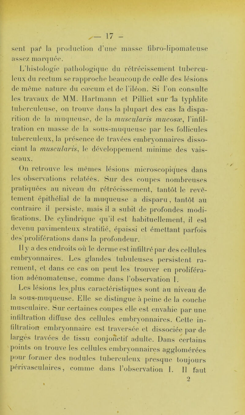 seul pai' la prodiiclion (riim‘ masse lihro-lipomaleuse ass('Z niai‘(jiié(‘. L’IiisloIoi^ie [)allioio^i(|ne du rélrécissemcMil hiljercii- leiix du rectum se i’appi'och(‘ heancoup de ceJle des lésions de même nalurt' du cæcum et de l'itéou. Si l’on consulte les travaux de MM. Ilartmauu et Pilliet sur 'la typhlite tul)(u*ciileus(', ou trouve dans la [»lu[)art des cas la dispa- rition d(‘ la mu(pums(\ de la miisciilaris miicosæ, riiilil- traliou eu masse de la sous-uimpieuse j)ar les follicules tuherculeux, la prés(mce de travées emlu'yoïmaires disso- ciant la t7uiscnl(i/‘is, h' dévelo])pennmt minime des vais- seaux. Ou reti'ouve les mêmes lési(^iis microscopi(|ues dans les observations rcdatéés. Sui* des coupes uombi’euses prati(|uées au niveau du rélrécissemeut, tantôt le revê- tement épithélial de la miKjueuse a disparu , tantôt au contraii'e il persiste, mais il a subit de profondes modi- ücations. De cylindricpie (pi’il est habituellement, il est devenu i)avimenteux stralilié, é[>aissi et émettant [)arfois d('s'proliférations dans la profondeur. 11N a de.s endi‘()itS ou le derme est iiililtré [>ar descellule.s embi’yoïinaii'es. Les i»‘landes tubuleuses persistent ra- rement, et dans ce cas on peut les trouver en proliféra- tion adénomateuse, comme dans l’observation 1. Les lésions les plus cai*actéristi(pies sont au niveau de la sous-mmjueuse. Elle se distinguo à [)eine de la couche musculaire. Sur certaines coupes elle est envahie par une iidiltration diffuse des cellules embryonnaires. Cette in- tilti<dioiT emljryonnaire est traver.sée et di.s.sociée pai* de larges travées de tissu c.oujonctif adulte. Dans certains points on trouve les cellules embrvounaires aü-adomérées pour tonner des nodules tulu'rculeux |)res(]ue toujours tHudvasculaii’es, comnu' dans l’observation I. 11 faut