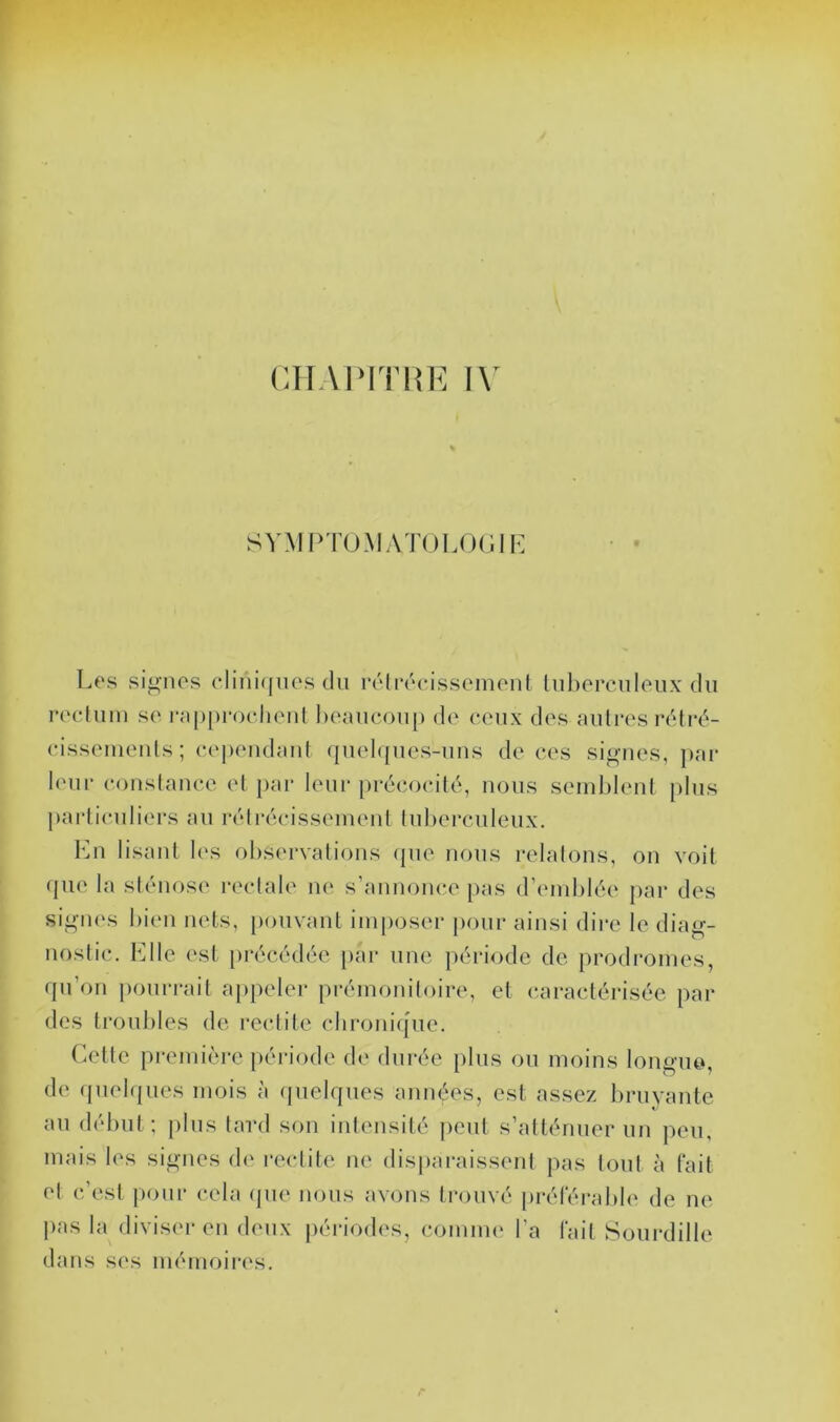 SYMPTOMATOLOülE Les signes clinitjnes du rélrécissenienl liiliercnieiix du re(duin se r;i[)[)roehenl heaueouj) de ceux des autres rdlrd- eisseiuents; eej)eudaut (|uel<{ues-uns de ces signes, par leur couslauce et [>ar leur précocité, nous semblent plus particuliers au rétrécissement tul)ercnleux. l']n lisant les observations (pie nous relatons, on voit <pie la sténose rectale ne s’annonce pas d’emblée par des sigiK's bien nets, [miivant imposer pour ainsi dire le diag- nostic. Llle est [irécédéc [lar une période de prodi'omes, rpi’on pourrait ajipeler prémonitoire, et caractérisée par des troubles de redite chronique. (dtte pi-emière période de durée plus ou moins longue, de (piel(|ues mois à (pielques années, est assez bruyante au début ; plus tard son intensité peut s’atténuer un peu, mais les signes de redite ne disjiaraissent pas tout à fait et c’est pour cela (pie nous avons trouvé iii-éféralde de ne j)as la diviser en deux périodes, comme l’a fait Sourdille dans ses mémoii*es.