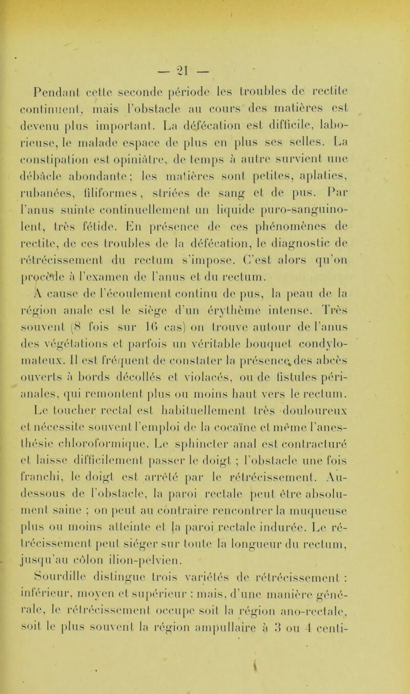 1 — 21 — Peiulanl (‘ctlo secoiido période les lroul)les de reclile eonliiiueid, mais l’obstaele au cours des uialières est devenu plus impoidaul. La délécaliou esl dillicile, lal)o- rieuse, le malade espace de plus eu j)lus ses sell(‘s. La couslipalioii esl opiiiiàlre, d(‘ lemj)s à autre survieid une (lél)àc.le aboudaide; les matières soûl peliles, a[)lalies, rubanées, liliroi-mes, striées de sau<^’ et de pus. Par l'aiuis suiule conliuiielleimml un liquide puro-sau^uiiio- lenl, très l'élide. Lu prés(mce de ces pbénomèues de reclile, de ces troubles de la délécaliou, le diagnostic, de 1‘éli‘écissemeul du rectum s’impose. L’esi alors qu’ou |)roc('nle à l’e-xaimm de l’aiius et du rectum. .\ cause d(‘ récoulemeulcoiitiiiu de pus, la peau de la région aiiab' esl le sièijfe d’uii érythème iiit(ms('. d'rès somv'id (H lois sur Ib cas) on li'ouve autour de rauus des végélalious et [)arrois un véi'ilable bomjuel coudylo- mateux. Il esl rréqueul de constater la préseuc(;des abcès ouverts à bords décollés et violacés, ou de listules péiâ- auales, <pii remouleut plus ou moins haut vers le rectum. Le loucher rectal esl babiluellemeut très douloureux (d uécessil(‘ souw'ul l’emploi d(' la cocaïne el même l’aiies- lliésie cblororormifjue. Le sphiuclei’ anal esl coulracluré el laisse dirticil(‘meul passer le doigt ; l’obstacle une fois iVauchi, le doigt esl arrêté par le rélrécissemeul. Au- dessous de l’obstacle, la paroi rectale peut être al)solu- imud saine ; on peut au contraire reiicoulrer la imupieuse plus ou moins all(‘iute el la paroi rc'clale indurée. Le ré- lrécissemeul i)eul siéger sur toute la longueur du rectum, jus(ju’au colon ilion-|)(dvieu. Sourdilb' disliiigiie trois variétés d(' rélrécissemeul : iidéi-ieui', moy(m el supéricmr : mais, d’uiu' manièia' géué- ral(‘, le réli-(M‘iss('m('ul occupe s(dl la région ano-rectale, soit le plus souvent la région am|)ullaire à 'A ou 1 ceidi-