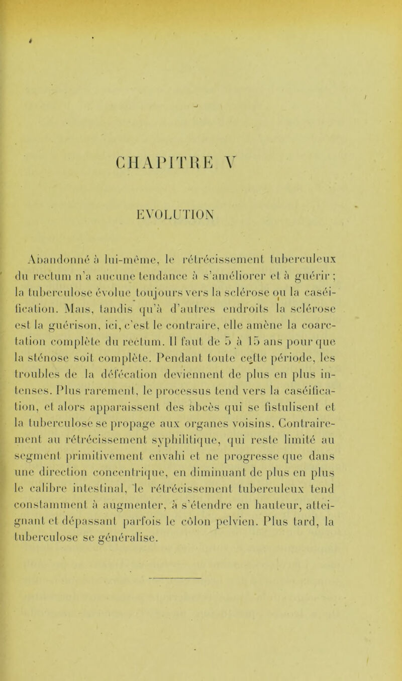 KVULrïIOX Ai)aii(l<)iiiu'‘ à lui-màme, le rélréeissenient liibereiileux (lu reeluiii n’a aiieiine leiulanee à s’aimjlioi’ei’ el à guérir; la liibereulose évolue loujours vers la sclérose (ju la caséi- licalioii. Mais, tandis (ju’à d’autres endroits la sclérose est la guérison, ici, c’est le contraire, elle amène la coarc- tation complète dn rectum. Il laiit de ô à 15 ans ponr(|ue la sténose soit complète. Pendant tonte cette jiériode, les troubles de la délecalion d(‘viennent de pins en plus in- lensc's. Plus rareimml, le [u’ocessus tend vers la caséilica- tion, et alors a[)[)araissent des abcès (jui se üstnlisent et la tuberculose SC propage aux organes voisins. Contraii'e- menl an rétrécissement sypbiliti(|ue, (jiii reste limité an segment primitivement envahi et ne [irogi'csse ({ne dans une direction (‘onc(Mdri({ne, en dimimiant de |)lns en pins 1(‘ calibre intestinal, 'le rétrécissement tuberculeux tend constamment à angmentei’, à s’étendre en haiilcn!’, attei- gnant et dé[)assanl {larfois le c(Mon {)elvien. Pins tard, la tuberculose se généralise.