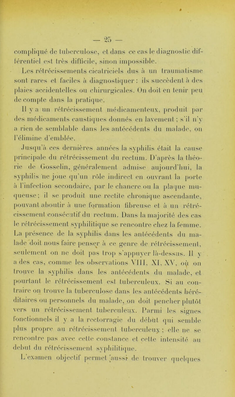 compliqué de luhcirulosc, cl dans ce cas le dia^noslic dil- léreiiliel (‘sl 1res diflicile, sinon impossil)l(‘. Ia's rélrécissenionls cicalriciels dns à un Iraninalisine sont i‘ai*(‘s et faciles à dia^nosli([ner : ils siua’èdenl à des l)laies a(;cidenlelles on cliirnrf^’icales. On doit en lenii’ peu décompté dans la prali(jU{\ 11 y a un rétrécissement médicaim'nlenx, produil par des médicaments cansli(jnes donnés en lavemeid ; s'il n’y a rien de semhlahle dans l(‘s antécédents dn malade, on l’élimine d’end)lée. Jus(|n’à ces d('i-nières années la syphilis était la cause princi[)ale dn rétrécissement dn rectum. D’après la théo- rie de Gosselin, géiiéi'alemenl admise anjonrd’hni, la syphilis ne joue ([u’nn l’ole indireci (ui ouvrant la porte à l’inleclion secondaire, [)ar le chanci'c on la plaipie mn- • piense; il se produit une rectite (•hroni<jue ascendante, pouvant ahontir à une formation (ihi’cnse et à un rélré- eissemeid c()nséc.!ilif du rectum. Dans lama joi'ité des cas h; rélrécisscmient sy[)hilili(pie se renc()nlre clnv. la femme, l^a |)résence de la sy[)hilis dans les antécédents dn ma- lade'doil nous faire penseur à ce genre de l'élrécisseimml, scMilemenl on ne doit pas trop s’ap|)uyer là-dessns. 11 y a des cas, comme les ohs(M-valions VI11, XI, o(i on trouve la sy|)hilis dans h's aidéc.édenis du malade, et |>onrlanl le rélrécissemcnl esl Inhei-cnhMix. Si an con- traire on trouve la Inhercnlose dans les antécédents héré- ditaires ou pi'rsonnels dn inahuh', (^n doit peindier plutôt vers un rélrécisscnnent tnIxM-enleux. Parmi h‘s signes lonclionnels il y a la recloi'ragie dn début (jui seinhle [)lns j)ropre an rétrécissement tnhercnlen.x ; elle m* se l’cneont!•(' pas av('e c('tl<‘ constanc(‘ (‘t (‘('tte intensité an dehnt dn rélrécissemumt syphilili(pi(‘. L’examen objectif permet aussi* de li’onver (|uel(|nes