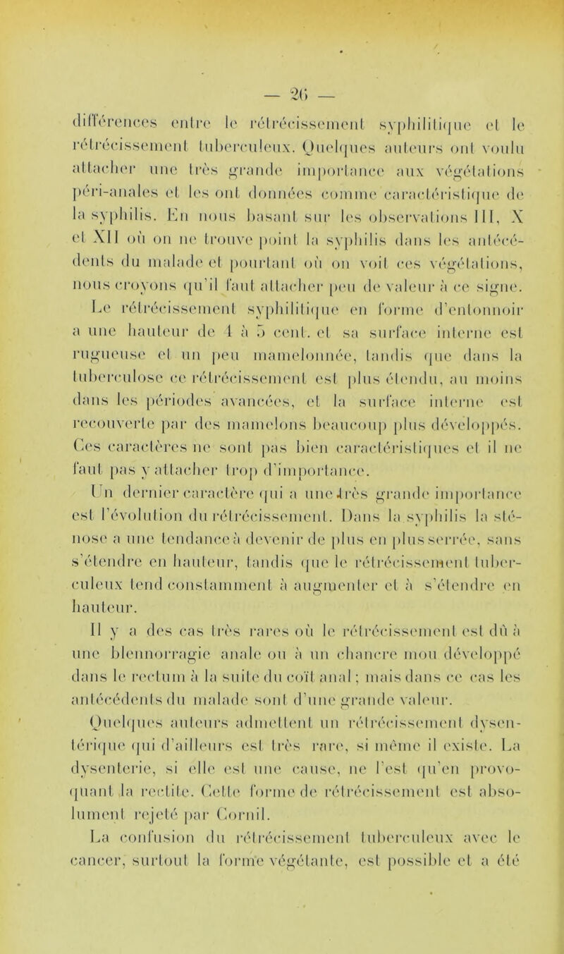 (lillorcnces (müi*(‘ 1(' rctrécisseiiRMit syj)liilili(jiu' ('I le iH'lrecissenienl luhei'ciileux. OiH'hjiies aiileui's oui voulu allacli('r une ll•ès grandi' impoi'laiiee aux végélalioiis péri-anales cl les oui (lomu'u's eoinim' earacléi'islirpu' de la syphilis. Eu nous hasaiü siii' les ohsei’valions 111, X cd XI1 ou ou lu' li’ouve point la syphilis dans les auh''cé- (h'uls du malade' (‘I poiirtaul où ou voil ces véj^élalious, nous croyons ([u’il laiil allaedier pe'u de valeur à ce sij^ue. Le l•éll■écisselueul sy[)liilili(pu' eu l'orim' d’eulouuoir a une hauleur de 1 à o eeul. el sa surlace iuh'riu' est ruj.>ueus(' el un jeeu uiaïuehjuiiée, laudis epu' dans la luherculose ce réli'écissemeiiL esl plus éleudu, au moins dans les jeériodes a\au(*ées, ('I la suid'ace iuh'riu' ('sl recouverte }>ar des luaiuelous heaucouj) plus dévelop|)és. Ces caractères ne sont pas l)i(‘u cai'actérisliejues et il ne laut [)as y attaedier trop (riuii)ortauce. Lu dernier c,aractèi‘(‘(jui a uueJrès faraude'imporlaiice est l’évoluliou du rélrécisseiueid. Dans la syphilis la slé- iiose a une teudauceà devenir de plus eu plusse'rrée, sans s’étendre eu haideur, taudis (jue le l'élrécissc'iMeui tulx'r- culeiix tend coiistaiumeiit à au^iueuter el à s’étendre ('ii hauteur. 11 y a d('s cas très rares où le réli*écisseuieid est dù à une blennorragie anale ou à un (diauci’e mou dév('lo]>pé dans le l•(‘ctulu à la suil(' du coïl anal ; mais dans ce cas les aulécédeuts du luahuh' soûl d’une grande vah'uiv Ouehpu's auteurs aduu'IU'ut un rélréciss('iu(‘ul dyseii- téricpie (|ui d’ailh'urs <'sl Irès i*ar(', si même il existe. La dysenterie, si ('lie esl une cause, ne l’est (pi'eii provo- (|uaui la ix'ctite. Cadh' forme de rélréciss('iu('ul esl abso- lument ix'jelé par Coriiil. La coufusiou du rélrécissemeid luberculeux avec le cancer, surtout la fonue végétante, esl possible et a été