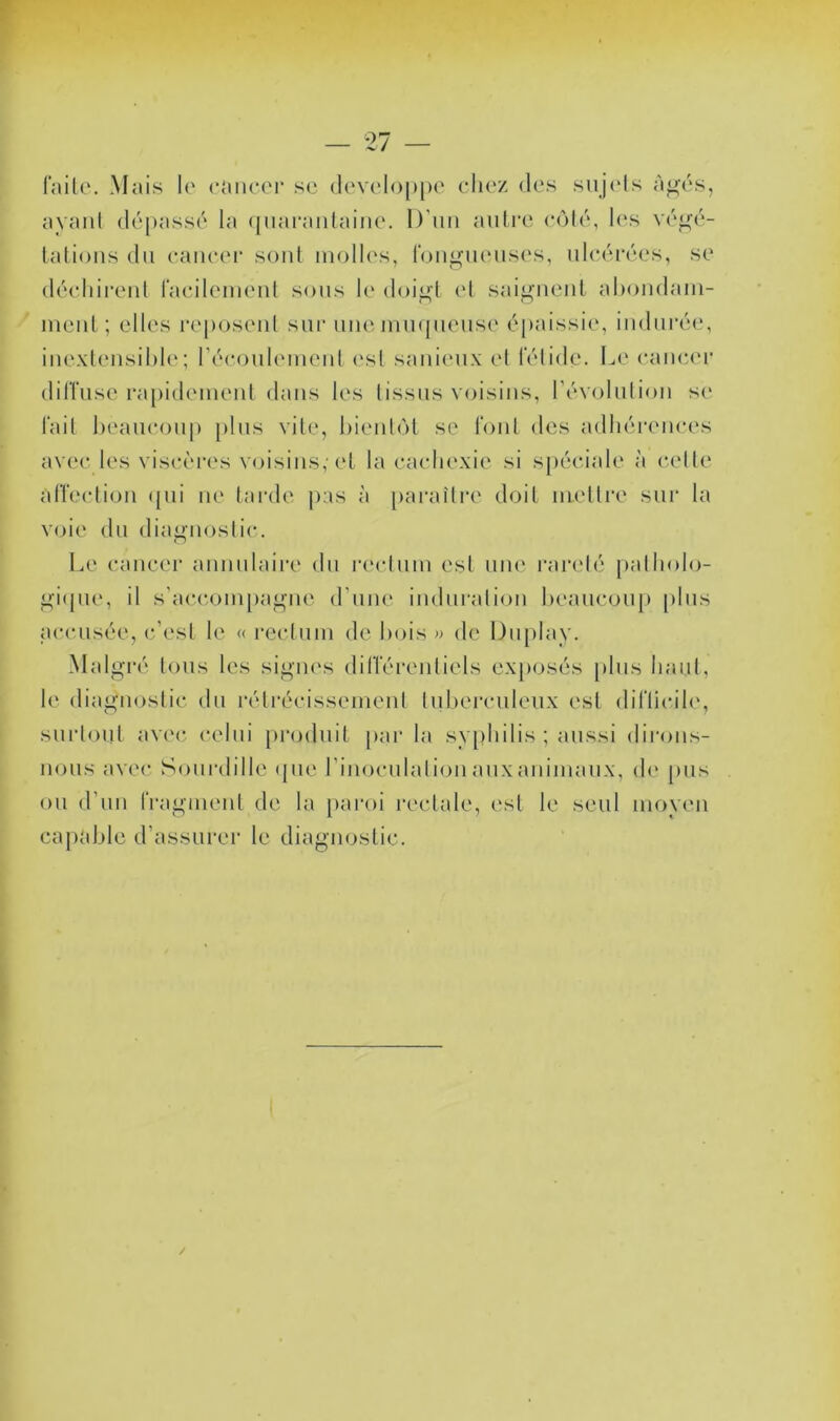 l'ailo. Mais !(' cancor sc dc'V('lo[)[)e chez des suj('ls à^és, ayant dépassé la ([uaraiilaine. D'un autre coté, les vé^’é- tatioiis du caiieei' soûl molles, rou^ueus(‘s, ulcérées, se décliireiil racileuieul sous le doi^l et saigueul ahoudaui- meul; elles reposeid sur une imujueiise épaissie, indurée, iuexleiisil)l(‘; récoulemeiil (\sl sauieux el l'élide. Le cancer dilTuse ra[)ideiueul dans les tissus voisins, révolution se lait beaucoup [)lus vite, bientôt se Tout des adhérences avec les viscèi'es voisins,’et la cachexie si spéciale à cette alTeclioii <pii ne tarde pas à [)araître doit mettre siii' la voie du diaf^uostic. Le cancer annulaire du rectum est une raivté patholo- <^i(pie, il s’accompagne d’une induration beaucoup plus accusée, c’est le « l'ectum de bois )> de Du[)lay. Malgré tous les signes (liiïéreuliels exposés plus haut, le diagiKJstic du rétrécissement tuberculeux est (bTlicib', surtout avec, celui ])r(j(luit par la syidiilis ; aussi diroiis- uous avec Sourdille (|ue l’inoculaliou aux animaux, (h' pus ou d’un IVagmeul de la paroi rectale, est le seul moyeu capable d’assurer le diagnostic.