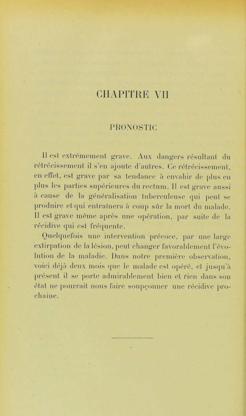 i>H((N(istk; Il ('sl ('xlrèiiK'iiKMil grav(‘. Aux (hin^au's r('sullaiil du rélrocissemeiil il s’('u ajouLo d’aulres. (le l’élrécissemeul, eu ellel, est ij^rave par sa leiidaiiee à envaliir de [dus (mi })lus l(\s parties su[)éi‘ieures du rectum. Il esl orav(‘ aussi à cause de la ^éuéralisaliou liiherculeuse (jui [leul s(> [iroduire et qui eulraîiiera à coup sùi- la morl du malad(‘. 11 est grave même a[)rès une opéraliou, jiar suile d(' la récidive (jui est fiXMjueule. (duel(|uelois uue iuterveutioii [irécoce, j)ar uiu* larg(' extir[)atiou de la lésion, peut cliauger ravoi'ahlemenl l’évo- lution de la maladie. Dans notre piaumèi'i' ohsc'rvaliou, voici déjà deux mois (pie 1(> malade est opéi'é, el jus(|u'à jiréseiit il se |)ort(' admirablement bicm et f‘i(Mi dans sou état ne pourixut nous faii’e soupcouuei’ une récidive pro- chaine.