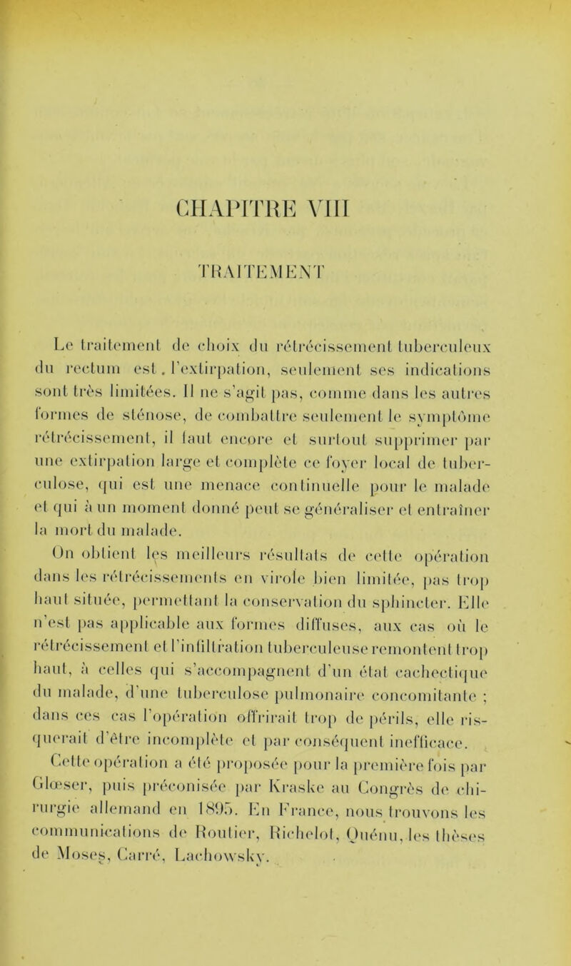 THAÏ TI-: MENT Le IrcuU'inenl de elioix du rélréeisseincnl Lubereuleux du rocluiu est . rextirpalioii, seuleiueul ses iudicalicjus soûl très liinitées. 11 iie s’abat pas, eoumie dans les autres loriues de sténose, de eomhallre seulement le symptôme réli’écissemenl, il huit eueoi’e et surloul supjirimer par une exlirjialioii large et eom[)lèle ee foyer local de tulu'i- eiilose, (pii est une menace coulinueile poui* le malade et (pii a un moment douiié jieut se géiiéraliseï* et entraîner la mort du malade, ()n ohlieni hys ni('ill(‘urs résullals de (‘('Ile o[)éralioii dans l(‘s rélrécissmiKMds en virole bien limilée, |ias li*op liaul située, [lermellaul la conservalion du spbincl(*r. Elb' iTesl pas a[)plicable aux formes diffuses, aux cas où le i-élrécissemenl el riulillralioii tuberculeuse remonlenl li‘oi> baul, à celles (pii s’accompagneni d’un étal cachecli(jiie du malade, d iiiu' tuberculose pulmonaire conc(3mitanle ; dans ces cas ro[)éralion offrirait Iroj) de périls, elle ris- (pu'rait (1 (^Ire inconijilète el jiar conséipienl inefficace. Ca'lte opéralion a été pi-oposée jiour la première fois par (Ilœser, puis [irtVonisée par Ki*asl<e au Congrès de clii- nirgie allemand en bShr). Eu Ei*ance, nous Iroiivons les commiinicalions d(' Hoiilii'r, Hiclu'lol, Oiiéim, b's Ihèsi's de Mos(*s, Carré, Lacbowskv.