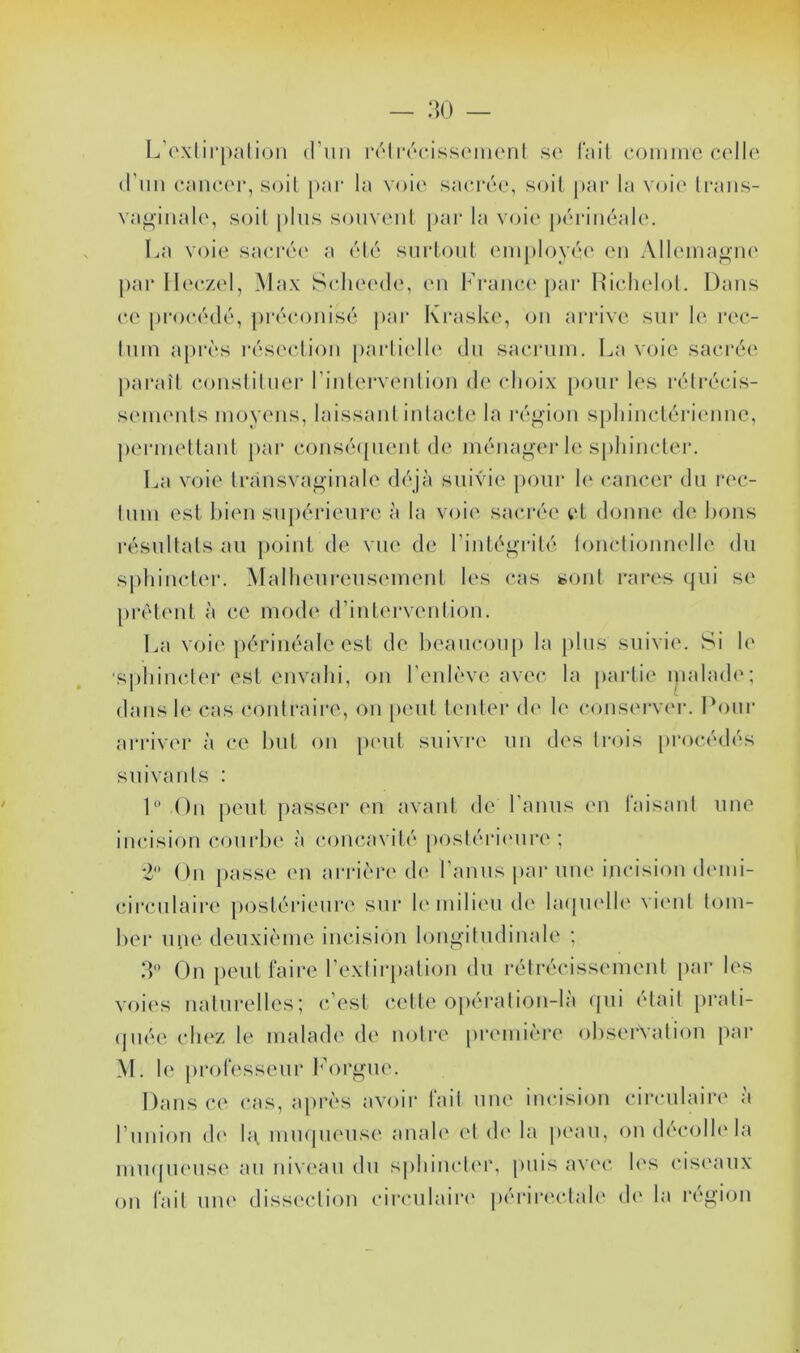 — :]() — L’exiirpalioii (l’iin rolracissomenl se fait comme celle (Tim caiicei*, soil |>ar la voie sacrée, soit pai* la voie Iraiis- va^inaU', soil plus souveiil pai‘ la voie péi-iuéale. La voie sacrée a été sui‘loul employé(‘ en Allemagne par llc'czel, Max Schecah*, en lranc('par Hichelol. Dans ce procédé, pi'éconisé |»ar Kraske, on ai'rive sur l(‘ rec- Inm après résec.lion parli('ll(‘ du sacrum. La voie sacrée pai’aîl conslilner rinlervenlion de choix [)onr les léli'écis- seuKMds moyons, laissaid inlacle la i-é^ion spliinclérienne, pei'mellanl pai* consé(pieid d(‘ ména<^u'r le sphincler. La voie Irànsva^inale déjà suivie pour h‘ cancer du rec- tum est bien sin)érieure à la voi(‘ sîicrée et donne de bous résultats au ])oint de vue de riuté^^'rilé loucdioum'lle du sj)biiicter. Malheureusement les cas sont rai‘(‘s (jui se prêtent à ce mode d’intervention. La voie périnéale est de beaucoup la i)lus suivie'. Si h' sphinclei'est envahi, on l’enlève avec la partie i)ialad<'; dans le cas contraire, on [teut tenter d(' le conserver. Pour arriver à ce but ou peut suivre un des trois procédés suivants : L’ On peut passer en avant de l’anus en taisant une incision courbe à concavité [)osléi*i('ure ; 2 On passe en ari-ièn* d(' l’anus i>ar une ijicision demi- circulaire [)Ostérieui‘(' sur le milieu d(' hupu'lh' vit'id tom- ber uuo deuxième incision long'itudinale ; IL On peut faire rexlir[)atioii du rétrécissement par les voies naturelles; c’est c.elle opérâtiou-la (pii ('lait [U’ali- (piée cIh'z le malade de notre prc'iuière observation par M. le jirolesseur lH)ri^ue. Dans ce cas, après avoir fait une incision circulaire à l’iiuion (!(' Ih mmpieuse anah' et d(' la peau, oudécolh'la miupu'use au niveau du spbincli'r, |)uis avi'C h's cisi'aux ou fait uu(' diss('cliou cii'culain' périr<'-clal(' (h' la rc'gioii