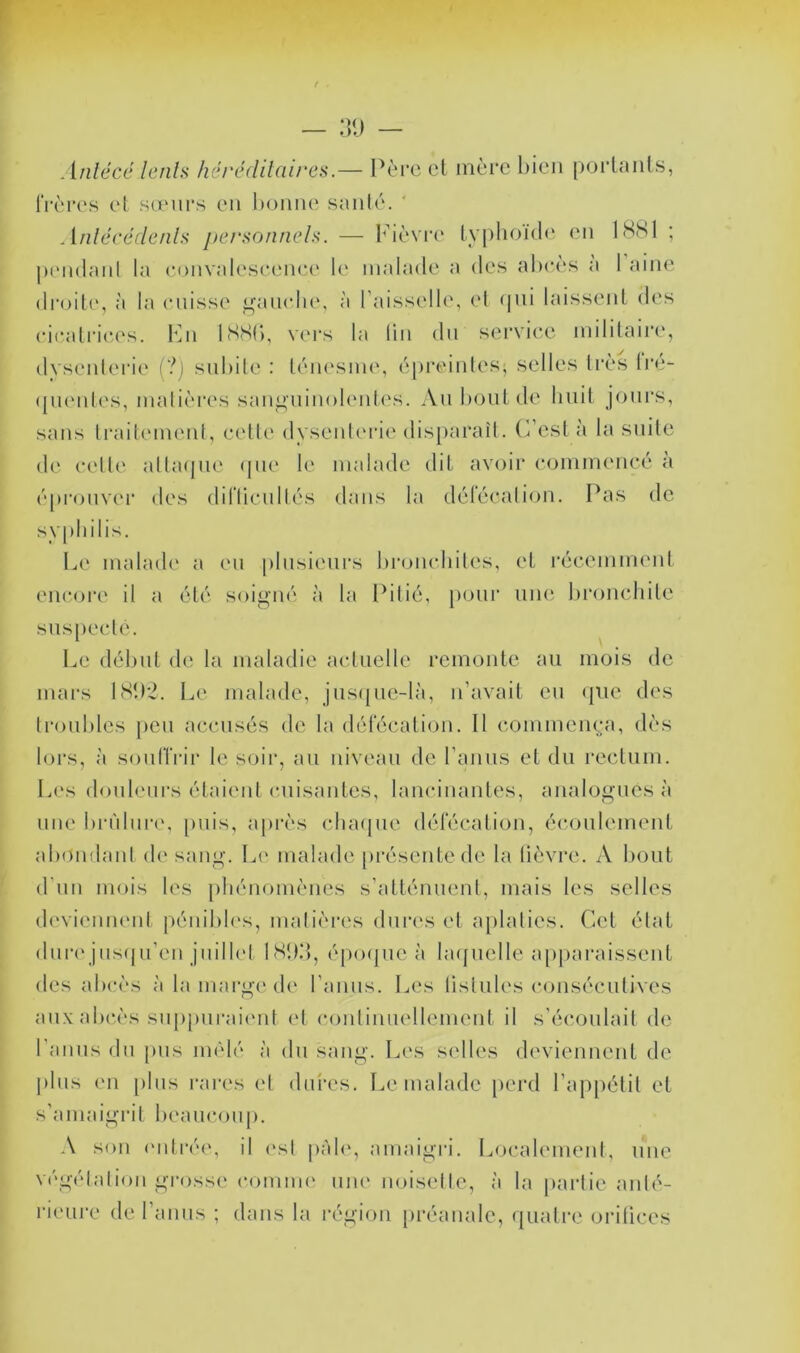 r F — :][) — Anlécé lenls hércdilaires.— l^èi’c cl mère bien poiiaiils, IVci'cs cl sa'iirs en bonne sanie. ' Aiilécédenh j)crsonnels. — l'bèvi’c lyphoi(l<‘ en 18S1 ; |)('n(lanl la eonvaleseenee le malade a des abcès a 1 aine droil(', à la cnisse ^'aiudu', à r;nsselle, el <|ni laissent des cicalric.es. Imi ISSb, \ci‘s la lin dn service inililaire, dvsenlerie (?j snbile : léiu'Sine, épreiides, selles très (pu'nles, malières san^nin(>l(‘id(‘s. An bout de liuil jours, sans lrail(Mnent, celle dysenboae dis[)araîl. (est à la suite de celle albujne (|iie le malade dit av<jir commencé a epronver des diriicnllés dans la dérécalion. Pas de sypliilis. Le malad(' a en [tlnsienrs l)roii(diiles, el récemmeid encore il a été soigné à la Iblié, pour nne broncliile snspeclé. Le dél)nl de la maladie aclnelle remonte au mois de mars LSb'2. Le malade, jus([ne-là, n’avail eu que des troubles peu accusés de la délecalion. Il commença, dès lors, à soulTrir le soii*, au niveau de ranus et du rectum. Les douleni's élaieid cuisantes, lancinantes, analogues à nne bri'dnr(‘, [)uis, a|>rès cluujue défécation, écoulement abondanl d(‘ sang, l^e malade [)résenlede la lièvre. A l)Out d’un mois les pliénomèncs s’atlénuenl, mais les selles devienneni pénil)l('s, malièi*es duia's et aplaties. Cet élat dure jns((u’en juilb't IS!)d, épo(|ue à bupiclle apj)araissent des abcès à la marge de ranus. Les üslules consécutives au.\ abc.ès suppurai(Md el coulinuellement il s'écoulait de l’anns du pus mêlé à du sang. Les selles deviennent de plus eu [)lus rares el dures. Le malade i)crd l’appélil el s’amaigrit beaucoup. A son ('idré(', il (*sl |)àb‘, amaigri. Localemenl, une végétal ion grosse coiunu' niu' noiselle, à la partie anté- rieure de ranus ; dans la région préanale, quali-e orilices