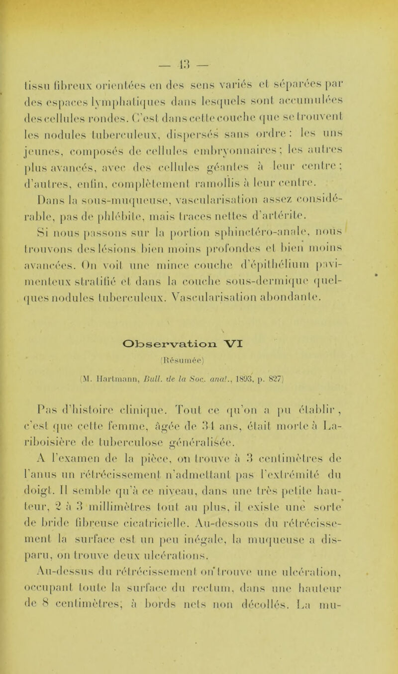 tissu ühri'ux oiMUiilcus en d(‘s scuis vni'iés ol s('*[*ai‘('cs par (l('s espaces lympliali(pies dans l(\s(piels soid aeeuiinil(‘(\s deseellnl(‘s l•<)udes. (- est daiis{*('ll<M‘()u<die (pu* se les nodules luhereuleux, dispersés sans ordre: l(‘s uns j('uues, e()iuj)osés de eelluU's ('iul)i'vouuair('s ; les autres |)liis avancés, av('e d('s e(dlul('s <i;éaut(‘s à l('ui* ecuiti'e ; d’autres, (uitiu, eomplètiumuit ramollis à h'iir e(Mitr(‘. Dans la sous-iuu({U('us(', vaseularisatiou assez eousidé- ral)le, pas de phlébite, mais traces nettes d’artéritc'. Si nous passons sur ta portion spliinctéro-anale, nous trouvons d('s tésions hi(Mi moins profomh's (d l)i(m moins avancées. On voit une minc(‘ comdie d’épithélium pavi- nuMileiix sLratitié (d, dans la comdie sons-dmaniipie (piel- tpies nodules Inhercnlenx. Vdiscnlarisation ahondanli'. Olosei’va.'tioia VI nU'SUiiiéo) (M. Ilorlmaiin, Bull, t/e la Soc. anal., l.S'.liî, p. 827) Pas d’histoin' (dini<[ne. Tout ce (pi’on a pu établir , c’est (pi(‘ cidte remmc, à^ée de dl ans, était morte à La- riboisière (!(' tuberculose ^ém'ralisée. A l’examen de la pièc(\ <m trouve à d centimètres de ranns un l'étréidssement n’admettant pas t’c'xtrémité du doigt. It sembh' (jn'à ce niveau, dans une très petite han- t(Mii-, '2 à d millimètres tout an |)lns, il ('xiste nm‘ sorte de brid(‘ tibrensi' (dcatriciidh*. An-(t(‘ssons du rétréidssi'- ment ta surface est un |)en inégale, la mmpiense a dis- [)arn, on trouve deux ulcérations. .\n-d(\ssns du la'dr(Mdss(Mmmt oiTtronvi' niu* ulcération, occupant tonte la snriacc' du nMdnni, dans nm‘ hanicmr de S centimètres; à bords mds non décollés, l.a mn-